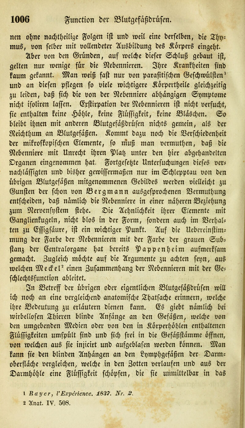 neu o|)nc nac?)t^ein3C gor^en tj! unb weil eine berfetben, ble S^p- m\x^, t)on felber mit üollenbeter 'Ku^hllhm^ be6 Äorpera etngei)^ 2lber t)on ben ©rünben, auf tDeldjje biefer @cblug gebaut ijf, gelten nur wenige für bie S^lebennieren. S^re 5lranf^eiten finb faum gefannt. Tlan weiß fafl nur t)on ^arafttifdjen ©efd^wulften^ unb an biefen pflegen fo t)ie(e wid^tigere Äorpertl^eilc gleichzeitig §u leiben, ha^ \i(i) bie üon ber S^ebenniere abl)dngi9en ©pmptomc nicl)t ifoliren laffen. (Erlürpation ber ^Nebennieren ijl nid)t üerfucbt, fte entl)alten feine ^ol)le, feine Slüffigfeit, feine ^la6cl)en. @o bleibt i()nen mit anbeten S3lutgefdgbrufen nid)t6 gemein, al6 ber 9?eid)t6um an S3lutgefdgen. Äommt ba^u nod) bie S3erf($ieben^eit ber mifroffopifcben Elemente, fo mug man t)ermutl)en, bag \)k 9f?ebenniere mit Unrecht il)ren ^la^ unter t)m l)ier abgebanbelten C^rganen eingenommen ^at Sortgefe^te Unterfucbungen biefeg üer^s nadjldffigten unb big^er gewiffermagen nur im ©c^lepptau üon t>m übrigen S5lutgefdgen mitgenommenen @ebilbe6 werben t)ielleicl[)t ju ©unjlen ber \ä)on üon Sergmann au^gefprocbenen SSermutbung entfcbeiben, bag ndmlicl) bie 9Nebenniere in einer nd^eren S5e5iebung ^nm SNerüenfpftem jfebe. ^ie 2(ebnlicbfeit ibrer dUmtnU mit ©anglienfugeln, nicbt bloS in ber gorm, fonbern audS) im SSerbal^ ten gu ^ffigfdure, ifl ein widbtiger ^unft. 2{uf bie Uebereinjlim? mung ber %axhe ber ^Nebennieren mit ber garbe ber grauen 'Bnb^ jlanj ber ßentralorgane 'f)at bereite 9)appenl)eim aufmerffam gemacht Sngleid) mocbte auf ^k 2lrgumente 5U acbten fepn, au6 welchen WltiScV einen Suföww^nbang ber ^Nebennieren mit ber ©e^ fd^lecbt^function ahUiUt Sn S5etreff ber übrigen ober eigentlidben S5lutgefdgbrufen will icb nod) an eine t)ergleicf)enb anatomifcbe ^b^^tfad^e erinnern, welche ibre Sebeutung §u erläutern bienen fann. ^6 giebt ndmlid[) hd wirbeliofen 3:bieren blinbe 2(nfdnge an ben ©efdgen, welche üon ben umgebenben SO^ebien ober t)on ben in Äorperböblen entbaltenen glüffigfeiten umfpült ftnb unb ftcb frei in bie ®efdg|!dmme offnen, üon weld&en au^ fte injicirt unb aufgeblafen werben fonnen. Wlan fann fte Un blinben 2(nbdngen an ben ^^mpbö^f^^S^n ber £)arm- oberfldcbe üergleicben, weld^e in ben Sotten leerlaufen unb au§ ber ^armboble eine gluffigfeit fd)opfen, tk fte unmittelbar in iia^ 1 Ray er, VExperience, 1837'. Nr. 2. 2 2Cnat. IV. 508.