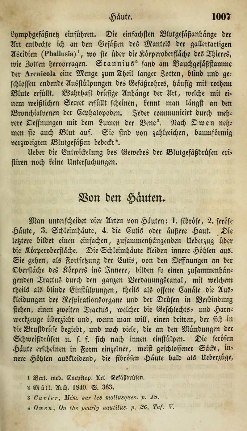 ^dute. lOOT 29m^|)öefdgnc§ emfü]E)ren. ^tc einfad)j!en ^lutöefdganbdngc ber 2Crt entt>e(ftc id) an ben ©efdgen tc6 WlanUl$ bcr Qatlertartigen ^Cadbien (Phallusia) ^, wo fte über bic Äor^erobcrfldclS;e bcg 2:{)iere^, tt)tc Sotten l^erüorragcn. ©tanntuS^ fanb am SSaudjgefdgjlamme ber Arenicola eine iOJenge jum S|)etl langer Sotten, bltnb unb ge^ fd^lojTen enbenbe 2(u§j!ü(jungen beg ®efdgro{)re§, l[)dufi9 mit rot()em S5lutc crfüßt. SBa]i)r^aft bruftge 2(n^dn9e ber 2Crt, «)e(d[)e mit ei- nem wetglicben ©ecret erfüllt fd[)einen, fennt man Idngfl an ben S5rond[)ialüenen ber ßepl)alopoben. Seber communicirt burdb me^)^ rere ^efnungen mit bem ^umm ber S3enel 5^adS) ^wen mf)^ men fte audj) S5lut auf. ®ie ftnb \>on äal[)lreid[)en, baumformig verzweigten SSlutgefdgen ht'bcdt'^, Ueber bie (5nttx)i(felung be§ ©ettJebe^ ber SBlutgefdgbrufen m- fliren noä) feine Unterfud)ungen. SSott ben Rauten. ^an unterfc!)eibet vier 2(rten üon^duten: 1. fibrofe, 2. ferofe |)dutc, 3. @d)leim^dute, 4 bie ßutiS ober dugere '^ant X)k le^tere hilUt einen einfad)en, 5ufammenl)dngenben Ueber^ug über bie Äor^eroberfldd&e. ^ie @cbldmf)dute fleiben innere ^o^len au§. (Sie gelj)en, aB gortfe^ung ber ßuti^, oon ben Deffnungen an ber ^berfldd)e be§ Äorperö in§ Snnere, bilben fo einen jufammen^dn- genben S!ractu§ burdj) ben ganzen SSerbauung^canal, mit xoü(i)cm tl)eil^ aU blinbe ©influlpungen, ti)dl$ aU offene Sandle t)k 2Cug- fleibungen ber 9lefpiration§organe unb ber ©rufen in S5erbinbung j!el)en, einen ^weiten S:ractu§, tx)eld}er bie ®efc]j)led()t65 unb ^arn^ werfjeuge überjiebt unb, wenn man mU, einen britten, ber ftcf) in bie S5rufibrufc beruht, unb noii) mele, bie an Un SQ^unbungen ber @d)tt)eigbrufen u. f. f. jtd) nad) innen einftülpen. :©ie ferofen ^äutt erfcbeinen in gorm einzelner, meijl gefc^loffener @dcfe, in^ nere ^o^len au^fletbenb, bie fibrofen ^äuU halt) ai$ Ueber^uge, 1 SSert. meb. enct)!top. 2Crt. ©efdfbrüfen. 2 s^urt 2fr(^. 1840. @. 363. 3 Cuvier, Mein, sur les mollusques. p. 18.