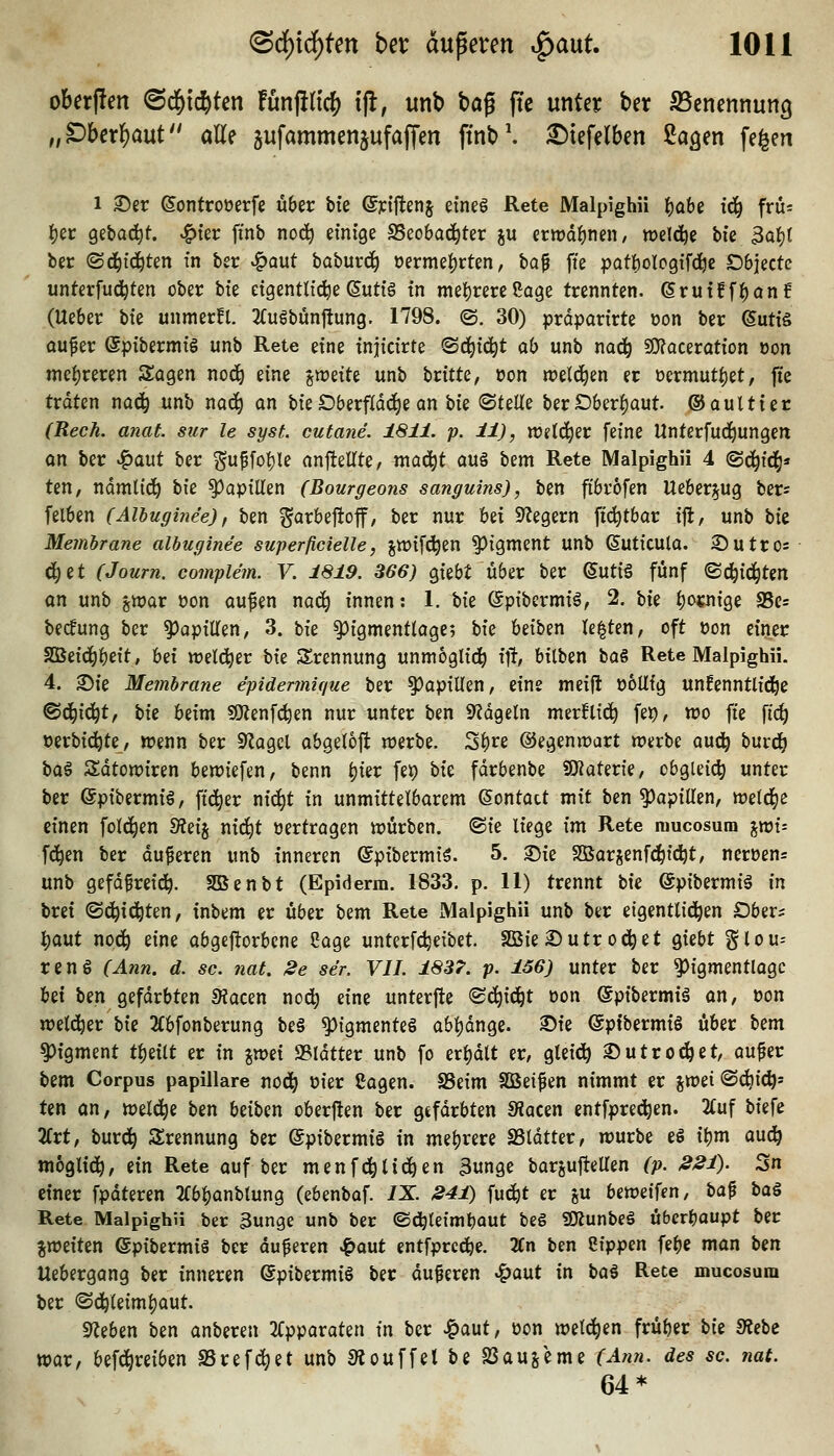 oberffen (Sd^i^ten fünjincf) tfi, unb bag jTc unter ber SSenennung „DUx^aut alle jufammen^ufajfen fmb'. ^tefelben ßa^en fe^en 1 ©er ßontrooerfe über bte ©jci'ftenj etneö Rete Malpighü Ijabe {(i^ früs fjec Qiba^t. ^ter finb no(^ einige SBeobad^ter ju ertrd^nen/ weld^e bie 3af)t ber (Sd^id^ten in ber ^aut baburc^ oermef)rten, ha^ fie patbologifti^c Dbjecte unterfud^ten ober bie eigentlicheSutig in mei)rereßage trennten. erutfff)an£ (Ueber tu unmerfl. 2fugbun|tung. 1798. @. 30) prdparirte oon ber SutiS aufer (Spibermig unb Rete eine injicirte ^ä^iö;)t ah unb nod^ SÜf?aceration oon niel)reren Sogen nod^ eine gn^eite unb htitU, oon weld^en er üermut^et, fte tväUn naä) unb nad) an bie Dberfldd^e an hk ^ttUs ber Öber|)aut. ©aultier (Rech. anat. sur le syst, cutane. 1811. p. 11), w^tc^er feine Unterfud^ungen an ber ^aut ber guf[ot)le anj^eUte, mad^t au§ titn Rete Malpighü 4 @c^id^* ten, ndmltd^ i>k Papillen (Bourgeons sanguins), ben ftbrofen Ueber^ug ber« felben (Alhuginee), ben ^arbefioff, ber nur hd Siegern ftd^tbar ijl, unb hk Membrane alhuginee superjicielle, jwifc^en Pigment unb ßuticulo. S)utro= d)et (Journ. complem. V. 1819. 866) giebt über ber ©utiä fünf ©d^ic^ten m unb gwar üon aufen nod) innen: 1. bie (Spibcrmig, 2. ah f)o«n{ge a5c= becfung ber Papillen, 3. bie ^igmentlage; W beiben testen, oft t)on einer SQBeid^l)eit, Ui weld^er bie Trennung unm6glid^ \% bilben bag Rete Malpighü. 4. ©ie Membrane epidermique ber Papillen, eine meift obllig unfenntlid^e ^^\6:jt, W beim SOlenfc^en nur unter ben 9^dgeln merfli^ fep, wo fte fic^ »erbic^te, wenn ber 9Zagel abgelojl werbe. S^re ©egenwart werbe auc^ burd^ \>a^ Sdtowiren bewiefen, benn ^ier fet) W fdrbenbe SJiaterie, obgleich unter ber (Spibermig, fidler m^t in unmittelbarem (Sontact mit ben ^apitten, weld^e einen fold^en S?eij nii^t »ertragen würben. «Sie liege im Rete mucosum ixoU fd^en ber duferen unb inneren ©pibermig. 5. ©ie SSarjenfd^idljt, ncröens unb gefd^reid^. SBenbt (Epiderm. 1833. p. 11) trennt bie @pibermig in brei (Sd^ic^ten, inbem er über bem Rete Malpighü unb ber eigentlid^en Dber= |)aut nod^ eine abgeftorbene Cage unterfc^eibet. SBie Sutr od^et giebt glou-- renS (Ann. d. sc. nat. 2e ser. VII. 1837. p. 156) unter ber ^igmentlagc U\ ben gefärbten 9?acen nod) eine unterfte '^6)\6it oon ©pibermii an, oon weld^er bie 2{bfonberung be§ Pigmente« abljdnge. ©ie @ptbermi§ über Izm Pigment t^eilt er in %m\. 95ldtter unb fo erl)dlt er, gleict) 2) u trecket, auf er \)zm Corpus papilläre nod^ oier Cogen. SSeim SBeifen nimmt er jweiSc^ic^» ten an, weld^e ben beiben oberften ber gefärbten 9?acen entfprec^en. 2(uf biefe 2frt, burd^ Trennung ber ©pibermiS in mehrere SSldtter, würbe eS ibm aud^ moglid^, ein Rete auf ber menfd^tid^en 3unge barjufteUen (p. 221). Sn einer fpdteren 2Cb^anblung (ebenbaf. IX. 241) fud^t er gu beweifen, \)a^ baö Rete Malpighü ber 3unge unb ber ©d^leimbaut beg SKunbeg überhaupt ber ^weiten ©pibermis ber duferen ^aut entfprcd^e. 2Cn ben Ctppen febe man \>in Uebergang ber inneren @pibermig ber duferen ^aut in ta^ Rete mucosum ber ©d^leimljaut. Sieben ben anberen 2Cpparaten in ber Jg>aut, oon weld^en früber W Siebe war, befd^reiben SSrefc^et unb Slouffet be SSaujeme (Ann. des sc. nat. 64*