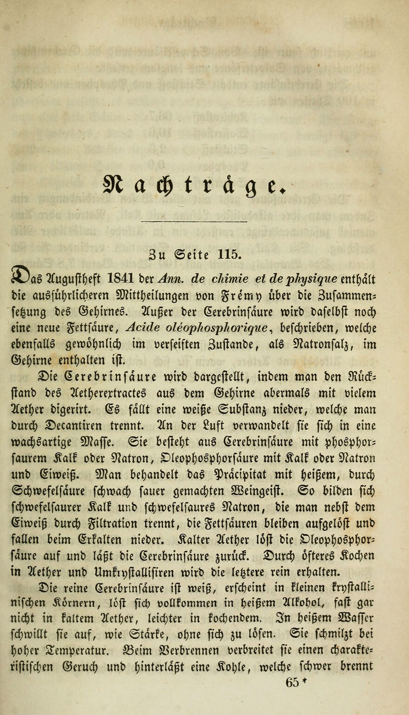 ^at^ttäQt^ 3u ecite 115. AJöS 2Cu9u|!^eft 184:1 bix An7i. de chimie et de physique mt^äit tie ausführlicheren !D?itt()etIun9en üon gremp über btc Sufammen- fe^ung t>e§ ®e{)trnea. Zu^tx t>er ßerebrinfdure wirb tafelbjl nodS) eine neue gettfdure, Acide oleophosphoriqiie^ befdS)rieben, weiche ebenfalls gewo^jnlicfe im »erfeiften 3uftant>e, als ^^atronfalj, m ©e^irnc ent]()alten ijl. £)ie (5erebrinfdure wirb bargcjlellt, inbem man ben 9iu(f- panb beS 2ret()ere3t:tracteS a\x^ bem ©el^irne abermals mit vielem iCetl^er bigerirt. ^S fallt eine wetge (Subllanj nieber, welche man burd[) ^ecanttren trennt. 2Cn ber Suft t?ertt?anbelt ffe ftc^ in eine tt)ad;Sartige SÖ^affe. ©ie hi^z\)t auS ßerebrinfdure mit ;^^oS^l}or5 faurem Äalf ober 5^atron, ^leopl)oSpl^orfdure mit Äalf ober S'^atron unb (Eiweiß. 9)?an be^anbelt baS ^rdci^pitat mit Ic^tx^txa, burcb ©d^wefelfdure fdS)n)acb fauer c^^mck^iin Sßeingeijl. ©o bilben ftd[) fcbtx)efelfaurer .^alf unb fc^wefelfaureS Ü^atron, bie man nebjlt bem Eiweiß burd[) giltration trennt, bie gettfduren bleiben aufgelojl unb faüen beim ^rfalten nieber. kalter 2fetl)er lojl \ik ^leopJoS^&or- fdure auf unb Idgt bie (5erebrinfdure jurucf. ^urdS) öfteres Äocben in 2(et^er unb Umft^jlalliftren wirb t>k le^tere rein erbalten. ^ie reine ^erebrinfdure ift wei^, erfcbeint in fleinen frpflalli^ nifd[)en hörnern, loj^ ficb tJoOfommen in bei^f^ ülMol, fa|f gar n{(^t in faltem 2(etber, leichter in focbenbem, Sn beigem SBajTcr fcbwillt ffe auf, wie ©tdrfe, obne ftd^ 5U lofen. @ie fcbmiljt hd bober ^^emperatur. S3eim SSerbrennen verbreitet ffe einen djarafte« riflifcfien ©erud) unb binterldgt eine Äol)le, welcbe fcbwer brennt 65*