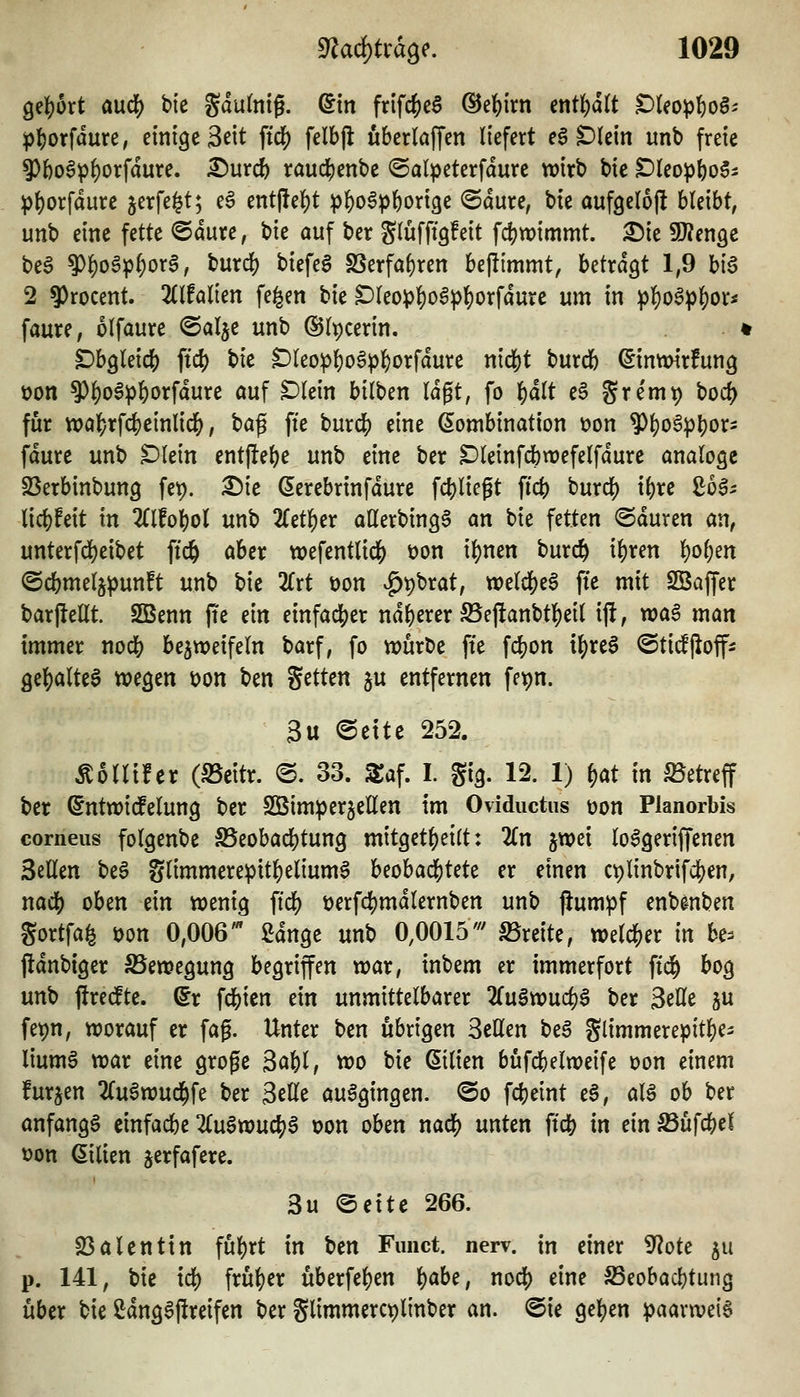 gefjort aufi) t»te Sdufntg. ^tn frifc^cS @ef)irn etitl()d(t tfUop^oB: p]()orfdure, einige 3eit fidj) felbjl uberlaffcn liefert e6 Dlein unb freie 9){)oöp^orfdure. ^nxd) rauc^)enbe ©alpeterfdure wirb bie t)Uo^l)o$i pf)orfdure jerfe^t; e6 entfielet p^o^pftorige @dure, bte aufgeloj! bleibt, unb eine fette @dure, bie auf ber glüfftgfeit fc|)wimmt. 2)ie SKenge beS ^^oöp^org, burdf) biefeS 2Serfal)ren befttmmt, UtxaQt 1,9 bi6 2 9)rocent. 2(lfalien fe^en bie Dleopf)o6^^orfdure um in ^]J)o^^^or« faure, olfaure ©alje unb ©Ipccrin. < Dbgleic?) ftd) bie Dleop^oS^^orfdure nic&t burcb ^inmirfung t)on ?)l)oS^lE)orfdure auf ^lein bilben Idgt, fo l^dlt e§ gre'mi) boc^ für n?af)rfc^einlic&, ^a^ fte burd^ eine Kombination üon ?)l)oSpl)or- fdure unb ^lein ent|lel)e unb eine ber Dleinfcbwefelfdure analoge SSerbinbung fep. ^k (5erebrinfdure fdjliegt fict) burc^ i{)re ßoa^ licl^feit in 2{lfo^)ol unb 2fet^er aUerbin^a an bie fetten ©duren an, unterfd)eibet ftc& aber wefentlidj) t)on il)nen burcö i^ren l)o^en ©cbmelj^unft unb bie 2rrt öon ^pbrat, welcl[)e6 ffe mit SSaffer barfleHt. SBenn fie m einfacher ndf)erer ffi'eflanbt][)eil ift, wa§ man immer nodS) bezweifeln barf, fo würbe ffe fc^on t^re6 ©ti^jioff^ gel^alte^ wegen oon ben Setten ju entfernen fepn. 3u ©ettc 252. ÄoUücr (S5eitr. ©. 33. STaf. I. gig. 12. 1) i)at in betreff ber ©ntwi(felung ber SBim^erjellen im Oviductus üon Planorbis corneus folgenbe 5Beobad[)tun9 mit9etf)etlt: 2Cn jwei lo^geriffenen Seilen beS glimmerepit^elium^ beobacl[)tete er einen C9linbrifd)en, naö) oben ein wenig fid[) t)erf4)mdlernben unb jiumpf enbe^nben gortfa^ t)on 0,006' ßdnge unb 0,0015''' S3reite, welcher in be^ jidnbiger SSewegung begriffen war, inbem er immerfort fid^ bog unb ftredte. ^r \ä)kn ein unmittelbarer 2(ugwuc^6 ber Seile ju fet)n, worauf er fag. Unter ben übrigen Seilen beä glimmerepitl^ei liumS war eine groge Sai)l, wo bie Milien bufcbelweife oon einem furjen 2Cu6wucl^fe ber Seile ausgingen. @o fcbeint e6, aU ob ber anfangt einfache 2(u§wuc^§ t)on oben naö) unten ftcb in ein Sßü\d)ei von Milien jerfafere. 3u ©ette 266. 23alenttn fü]()rt in ben Fimct. nerv, in einer 9?ote ^u p. 141, bie xä) früher uberfe^en i)abc, nodj) eine S3eobad)tung über bie Sdngafireifen ber glimmerc^linber an. @ie ge]()en paarweis