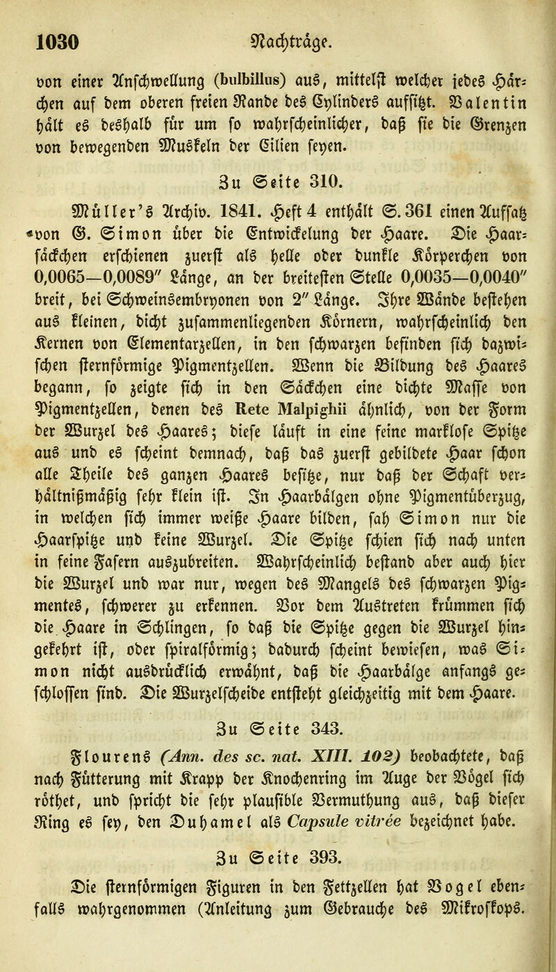 üon einer 'Kn\ö;)mUur\Q (bulbillus) m$, mitte({l weichet {ebeg |)dr- 4)en auf bem oberen freien 9?anbe beö ßplinber^ auffti^t. SSalentin \)ält eö beglS)alb für um fo wal)rfd)einli^er, ^a^ fie bie ©renken üon bewegenben 9}?u6feln ber Gilien fepen. 3u @dte 310. g}?üirer'0 2(rd?it). 1841. ^eft4 enthalt ©.361 einen 2(uffa6 »Don ©. (Simon über tk ^ntwtcfelung ber ^öare. ^ie ^aar= fdcfd^en erfcbienen juetj! a(6 |)elle ober bunHc Äor^ercl[)en üon 0,0065-0,008^ ^ange, an ber breiteffen ©tette 0,0035—0,0040'' breit, bei ©d^weinSembrponen t)on 2 Sdnge. Sf)re SBdnbe bejlel^en au6 f(einen, bid^t jufammenliegenben hörnern, n)a{)rfc6einlic^ Un fernen üon ^(ementar^eßen, in ben fd&warben befinben fid) bajwi^s fcben jlernformige ?)i9ment5eEen. Sßenn bie S5ilbung be§ ^aare^ begann, fo jeigte fiel) in ben (Sdcfdjen eine bid[)te 93^affe üon ?)i9mentiellen, benen be6 Rete Malpighii d()nlicb, t)on ber %oxm ber SBurjel beS vg)aare6; biefe Iduft in eine feine marflofe ©pi^e au§ unb e§ fd)eint bemnac^, bag baa juerj! gebitbete ^aar fd&on alle Steile beS ganzen ^aarea befi^e, nur ta^ ber @cl)aft üer^ ^dltnigmdgig fel)r flein ij!. Sn ^^aarbdlgen ol^ne ^igmentubergug, in ttjelc^en fid^ immer weige v^aare bilben, fa|) ©imon nur t}k ^aarfpi^e uijb feine Sßurjel. ^k @pifee fd[)ien ftd^ naä) unten in feine %a\nn aul^ubreiten. SBal)rfc()einlief) beflanb aber aud) l)ier bie Sßurjel unb war nur, wegen be§ SJ^angel^ be§ fi^warjen ^ig^ menteg, fc()n)erer ju erfennen. S3or bem 2(u6treten frummen ffc^ Die.v^aarc in @c()lingen, fo bag bie ©pifee gegen bie SBurjel l)in3 gefebrt ijt, ober fpiralformig; baburcb fcl)eint beriefen, voa^ ©i- mon nicfet au^brudPlicö ern)dl)nt, bag bie ^aarbdlge anfangt ge^ fc{)loffen ftnb. ^ie SBurjelfcbeibe entfielt gleicl)jeitig mit bem v^aare. 3u (Seite 343. Stourcn6 (Ann. des sc, nat. XTII. 102) beobachtete, '^a^ nacf) gutterung mit Ärapp ber Änocbenring im 2(uge ber S36gel ftci) r6tl)et, unb fpricl)t bie fel)r plauftble 5ßermutl)ung auS, ^a^ biefer SJing ea fet), ben £)ul&amel aia Capsule viiree be5eicl)net 'i)aht. 3u ©citc 393. ^ie jletnformigen giguren in ben Sett^eEen f)at S5ogel ebem falia tral)rgenommen (2(nleitung jum ©ebraud[)e be6 9)?ifroffopa.