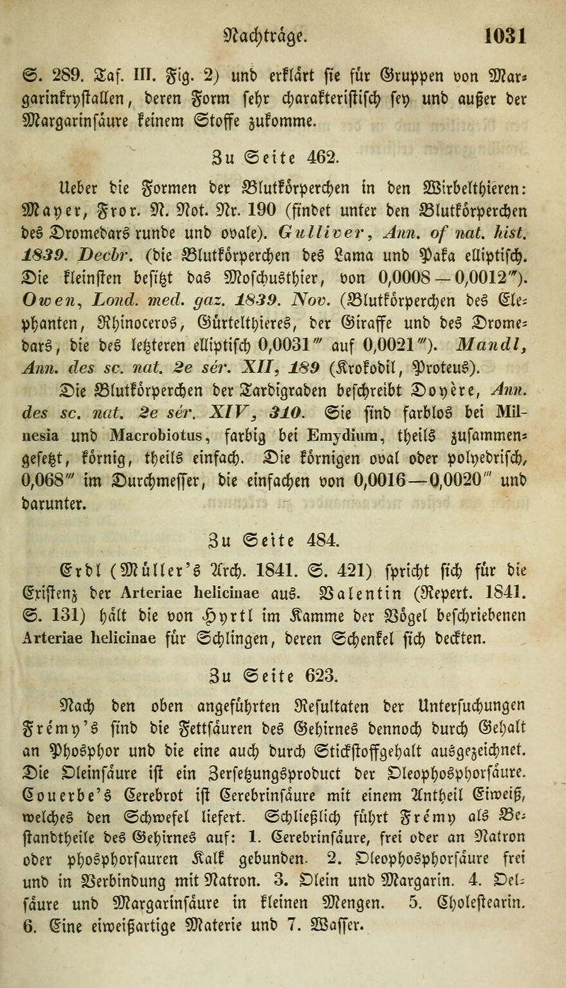 @. 289. STaf. Iir. glg. 2) unb erftart fte für (SJru^^en üon 9)?ar. 9annfrt)flallen, beren gorm fe{)r d)ara!teri(lif^ fe^ unb auger ber !Oiaröarinfaure feinem ©toffe jufommc. 3u ®ettc 462. Ueber bie gormen ber S5Iut!orperd)en in ben SBlrbettfeieren: 5!}?aper, gror. 9?. dlot ^v. 190 (fmbet unter ben SSlutforperd&en beS ^romebarg runbe unb ot>a(e). Gulliver, Ann, of naL kist, 1839, Dechr. (bie S3(utf6rperd[)en '^t^ '^(kmck unb ^(kU eüi^itifd^. ^ie freinflen beff^t ba§ 9J?ofcbu^tl)ier, üon 0,0008-0,0012''). Owen^ Lond. med. gaz. 1839. Nov. (S3lutforperd)en beö ^(e^ !p|)anten, 9?()inocero6, ®ürteltt)tere^, ber ©iraffe unb beS £)rome- bar0, t>k be6 le^teren elliptifcfe 0,0031''' auf 0,0021'^. Man dl, Ann. des sc. nat. 2e ser. XII, 189 (Äro!obil, ^roteu^). ^ie S5(utfor^}erd&en ber Sarbigraben befd^reibt i^opere, Ann. des sc. nat. 2e ser. XIV, 310. @te ftnb farblos bei Mil- iiesia unb Macrobiotus, farbig bd Emydiiira, t'i)t\U ^ufammen^ gefeilt; fornig, t\)dlB einfad). ^ie fornigen ot)a( ober :poIt)ebrifd&/ 0,068' im £)urcf)mefTer, t>u etnfacf)en t)on 0,0016—0,0020' unb barunter. 3u ©ctte 484 ^rbl (3)^uner'6 lixd). 1841. @. 421) fpricbt ft* für \)k (5n{lenj ber Arteriae helicinae au§. fBalentin (S^iepert. 1841. ©. 131) f)dlt t)k t)on ^prtl im Äamme ber SSogel befcbriebenen Arteriae helicinae für @d[)linöen, beren (Sd[)enfel fiel) bedten. 3u @ctte 623. ^adi) ben oben an9eful)rten S^Jefultaten ber Unterfucbungen gremt)'^ ftnb bie gettfduren be^ ©ebirneö bennod) burc^ ®eI)aU an ?){)o6p{)or unb bie eine aud;) burdb (Stttfjloff9ef)a(t auö9e5eid)net. X>k Dteinfdure ij! ein Serfe^unggprobuct ber Dleop^oSp^orfdure. (5ouerbe'S (5erebrot ij! (5erebrtnfdure mit einem 2Cnt^eil ^in?e[0, TOeldjeS ben (Scbtüefel liefert. @4)lieglict) fül;rt gre'mp aB S5ci flanbt^eile beS ©el^irneS auf: 1. ßercbrinfdure, frei ober an 9?atron ober p^oSpbo^fiiuren ^ait gebunben. 2. S)leop]S)o6pl)orfdure frei unb in SSerbinbung mit S'Zatron. 3. Dlein unb SJ^argarin. 4. ^el= fdure unb SJ^argarinfdure in fleinen WlmQzn. 5. öl;ole|learin. 6. ^ine eiweigartige 9J?aterie unb 7. SBaffer.