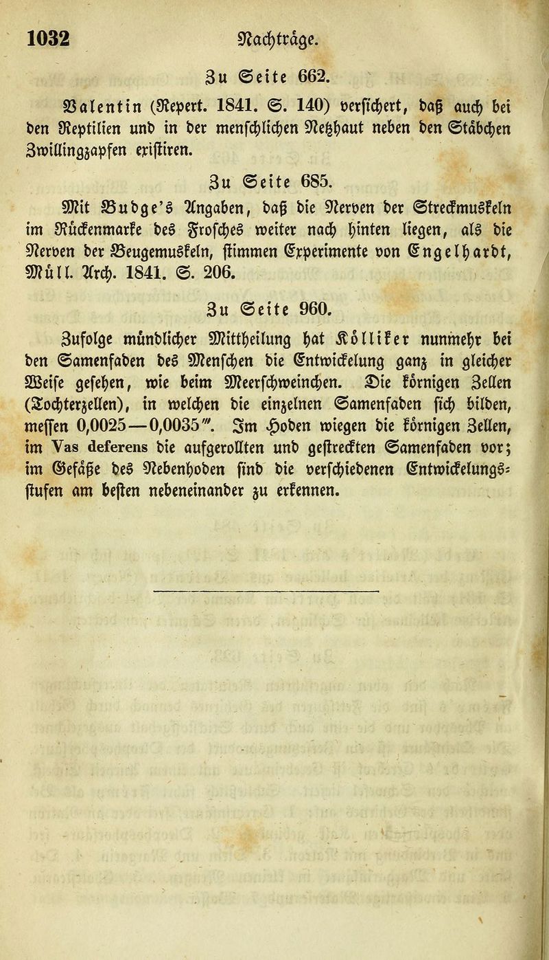 3u ©cttc 662. 23alcntin (Kiepert. 1841. @. 140) öerftc^ert, tag auc^ bei ten 9le^tilien unt> in tcr menfc^licf)cn ^tf^\)a\xt neben ben ©tabdS^en 3wtnin3äa^)fen ejcijliren. 3u @eite 685. !Kit SSubge'^ Eingaben, bag bie ^flerüen ber ©tredmuSfeln im S?u(!enmarfe be§ %xo\ö^c$ weiter nac& leinten liegen, <d$ bic Sf^eröcn ber ©eugemu^feln, jümmen (^jcperimente \?on (Sngell^arbt, 9J?uH. 2rrc!). 1841. @. 206. 3u ©eite 960. 3ufo(9c munblic^er 9}?itt]S)ei(un9 f)at ÄoUifer nunme]S)r Ui t)m ©amenfaben be6 S[J?enfd()en bie @nttx)idPelung gönj in gleidS^er Söeife 9efe|)en, tx)ie beim 9}?eerfclS)weind[)en. ^ie fornigen 3eO[en (Sod)terjeKen), in wdd)zn bie einzelnen ©amenfaben fic() bilben, meffen 0,0025—0,0035'. Sm |)ob€n wiegen bic fornigen Seilen, im Vas deferens bie oufgerottten «nb geflrecften ©amenfaben üor; im ©efage beS 9^eben]S)oben finb bie ocrfd()iebenen ^ntwidfelung^- jlufen am bejlcn nebeneinanber ju erfennen.