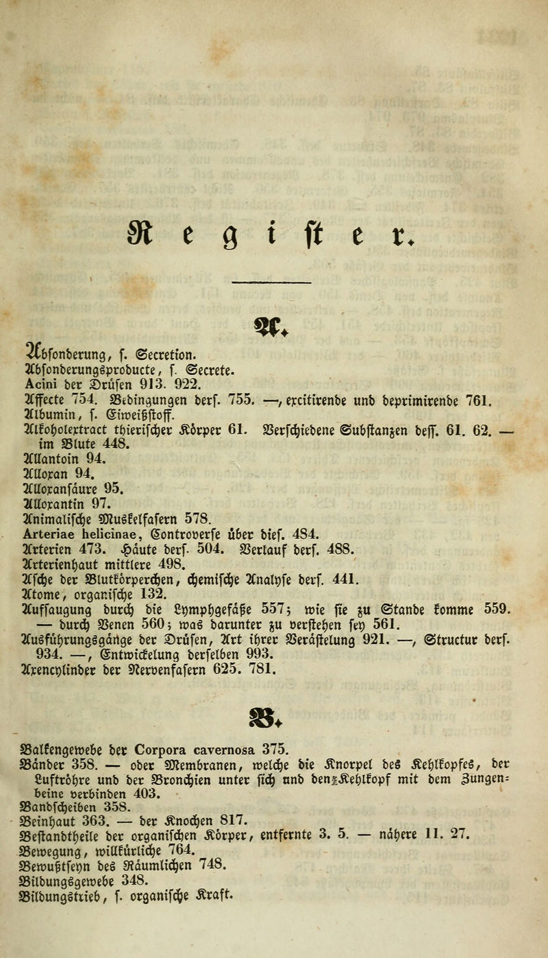 SCbfonberung, f. ©ecretion. Wonberunggprobucte, f. ©ecrete. Acini ber 2)rüfen 913. 922. 2fffexte 754. SSebingungen berf. 755. —, eydtiwnbe unb beprimtrenbe 761. 2(lbumin, f. eiwei^ftoff. 3Clfo^ote]ctract tt){et:tfd^et: Ä6rper 61. 9Serf(^tfbene ©ubflanjm beflf. 61. 62. — im aSlute 448. 2CUantoin 94. 2CUo]can 94. 2Caoicanfdure 95. HUoxantin 97. 2Cnxmalifc^e 9Kug!etfafcrn 578. Arteriae helicinae, ©ontroüerfe Ö6er bief. 484. 2Crtenen 473. v^dute berf. 504. SSerlauf baf. 488. 2Crtenen{)aut mittlere 498. 2Cfc^e ber SSlutforpercäben, (i^emifd^e 2Cnalt)fe berf. 441. 2(tome, organifd^e 132. 2Cuffaugung bur(^ hit ß^mpf)gefdfe 557 5 »ie jic ju ©tonbe fomme 559. — burc^ SJenen 560; wag baruntcr p oerjte^en fep 561. 2(ugfuf)rungggdrtge ber Prüfen, Ktt if)rer SSerdjielung 921. —, @tructur berf. 934. —, (gnttt)ic!elung berfetben 993. 2(]cenci)tinber ber S^eroenfafern 625. 781. S5alfengeh)ebe ber Corpora cavernosa 375. ^dnber 358. — ober soiembranen, weld^e hk Änorpel beS Äe^t!opfe§, ber ßuftr6i)re unb ber SSrond^ien unter ftd^ «nb beniÄej)lfopf mit t^m jungen= beine öerbinben 403. S5anbf(!^ei6en 358. SSeinljaut 363. — ber Änod^en 817. a5e1tanbtf)eile ber organifdjen Äorper, entfernte 3. 5. — ndfjere 11. 27. ^Bewegung, matntii6)i 764. SSewu^tfe^n beö Sidumlid^en 748. SBilbungögewebe 348. aSilbungätrieb, f. organifd^e Äraft.