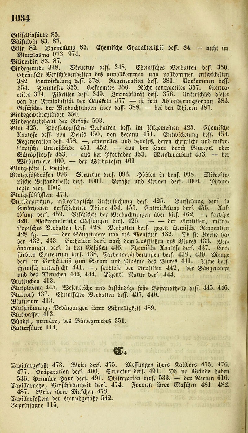 SSiUfeUtnfdure 85. SSiltfulöin 83. 87. SSilin 82. ©arflelTung 83. (S^emif^e (^t)axaUm^ii beff. 84. — ni^t im mutpiama 973. 974. IBiltoerbin 83. 87. SBinbegeirebe 348. ©tructur bef. 348. 6i)emifd^e§ JBerijalten bejT. 350. (Sf)em{fdöe S)erfcl^tebent)etten beS unüoUfommen unb üollfommen entrrtdelten 382. enttricfelung beJT. 378. «Regeneration beff. 381. S3ot!ommen beJT. 354. ^ormlofeg 355. ©eformteä 356. s)^i(i^t contractüeö 357. (Sontra- ctileg 374. gibrtUen beff. 349. Smtabtlttdt bejT. 376. Unterf^ieb btefeu üon ber Srrttabilitdt ber SOZuSfeln 377. — i|^ !ein ^(bfonberunggor^an 383. @ef(^ic^te ber ^Beobachtungen über baff. 388. — bii tm St)ieren 387. SSinbegewebecpttnber 350. SSinbe9ewebet)aut ber ©efd^e 503. SSlut 425. ^{)i)fiologifc^eg S3er()alten beff. im ^(agemetnen 425. 6f)eniifdöc 2(noti)fe beff. üon ©eniä 450, üon l^ecanu 451. (gntwicfelung beff. 454. SÄegeneration beff. 458. —, orterieUeö unb üenofeg, beren ^emifdje unb miEro= f!optfc^e Unterfc^iebe 451. 452. — aug ber ^aut burd^ Siutegel ober ©djröpffopfe 453. — auö ber ^fortaber 453. imenjlrualblut 453. — ber SÖBirbeltöiere 460. — ber SQäirbellofen 461. SBlutgefd^e f. ©efd^e. aSlutgefdpbrüfen 996. ©tructur berf. 996. J^oblen tn benf. 998. SKüroffes pifdje SSej^anbt()eae berf. 1001. ©efdpe unb «TlerDen berf. 1004. ^(;t)fio^ logie berf. 1005 S5tutgefd§fpftem 473. SBlutforperc^en, mifroffopifc^e Unterfuc^ung berf. 425. Sntftefeung berf in @mbrt)onen oerfd^iebener Zt)im 454, 455. @nttt)i(felung berf. 456. 3(uf- lofung berf. 459. @efd)id^te ber SSeobacfctungen über bief, 462. —, farbige 426. Si}Jifrometrif(^e 9JJe|Tungen berf. 426. ber Steptilien, mü'ro; ffoptf(^eS 23eri)alten berf. 428. SSerl)aUen berf. gegen d^emif(^e S^teagentten 428 fg. — — ber ©duget^iere unb beö 9}?enfd^en 432. Ob fte Äerne i^a-- bcn 432, 433. QSeri)alten berf. nai^ bem 2CugfIie^en beg SSluteö 433. S5er- dnberungen berf. in ben ©efdfen 436. (S()emif(^e 2(naü)fe berf. 437. QnU fdrbteg (Sontentum berf. 438. garbenüerdnberungen berf. 438, 439. SD^enge berf im S3ert)dltni^ jum ©erum unb ^lagma beg SSluteg 441. 2i;fct)e berf. c^emifc^ unterfui^t 441. —, farblofe ber «Kepttlien 442, ber ®du3ett)iere unb beg «menfc^en 443. 444. ©igentt. S^Jatur berf. 444. S5lutfu(^en 413. aSlutptagma 445. 5öefentli(^e unb beftdnbige fefte 3Seft-Qnbti)ei(e beff 445. 446. aSlutrotf) 437. S^emifc^eg S3erf)alten beff. 437. 440. SStutferum 413. SSlut|!r6mung, SSebingungen i^rer (Sd^neUigfeit 489. SSrutttmffer 413. SSünbel/ primdre, beg SSinbegewebeg 351. SSutterfdure 114. ©apiUargefd^e 473. SBeite berf. 475. ?0?effungen if)reg .Kaliberg 475. 476. 477. ^rdporation berf. 490. ©tructur berf. 491. Oh fte Sßdnbe haben 536. ^rimdre ^aut berf. 491. Dbliteration berf. 533. — ber S^erüen 616. (SapiUarne|e, SSerfc^iebent)e{t berf. 474. formen ii)xiv ^a\ä)m 481. 482. 487. fSi^iU tbrer ?0?afc^en 478. 6apiaarft)ftem ber 2i)mpi)gefdpe 542. ßaprinfdure 115.