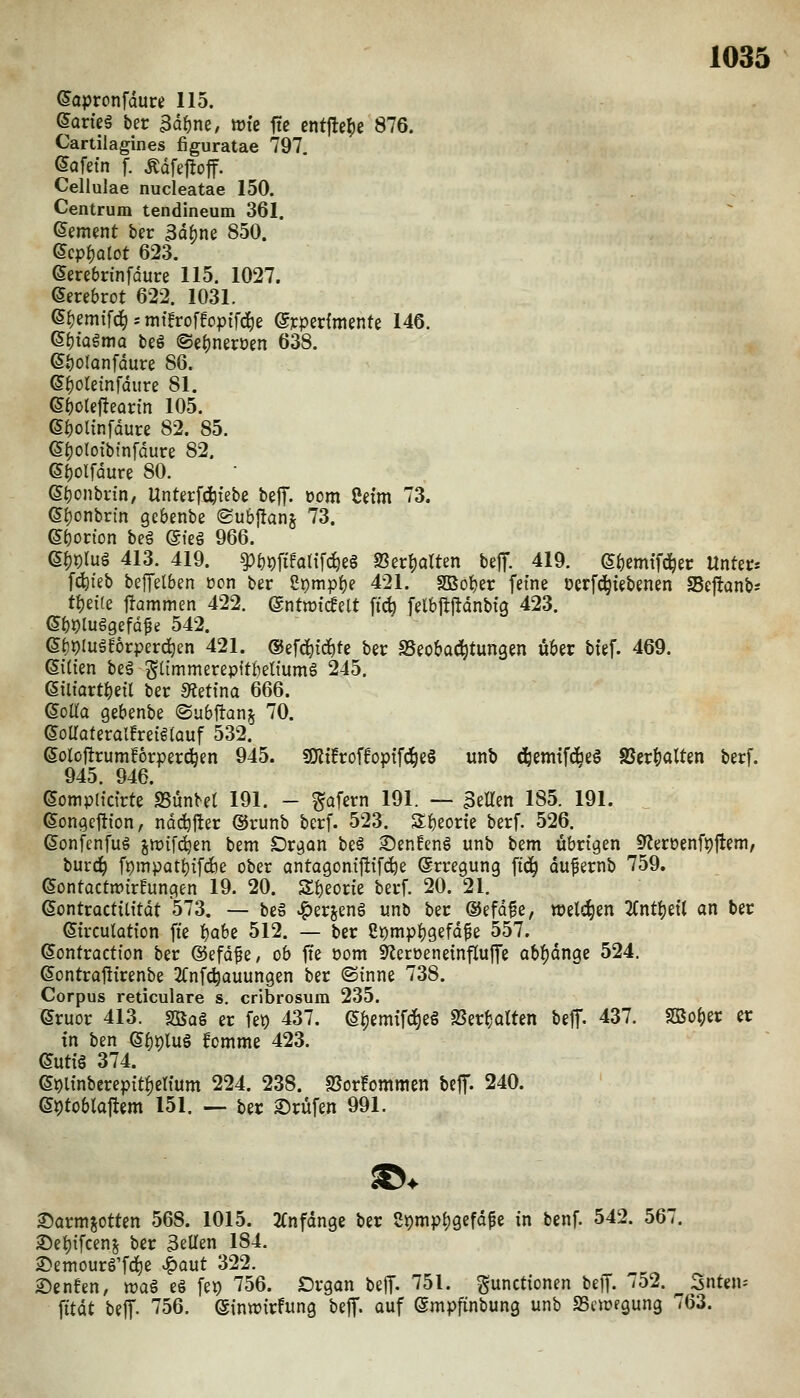 (Japronfdure 115. earieä ber 3äi)ne, wie fte entfiele 876. Cartilagines figuratae 797. ©Qfetn f. Ädfej^off. Cellulae nucleatae 150. Centrum tendineum 361. dement ber 3d^ne 850. 6cpf)atot 623. ^mbrinfoure 115. 1027. eerebrot 622. 1031. (S^emifc^; mtfroffopifd^ß ©ypedmente 146. ©btagmo beö ©e^nerüen 638. 6f)olQnfdure 86. ©^oleinfdure 81. (äf)oUfteQvm 105. (S^olinfdure 82. 85. ©^oloibfnfdure 82. ei)Olfdure 80. e^onbrin, Unterf^febe bejf. oom Cdm 73. (5J)onbrm gebenbe ®ub|!anj 73. emotion beg @fe§ 966. e^t)lu§ 413. 419. ^tjpfifotifc^eg 93er^arten bejT. 419. e()cmtfd^ec Unter* fc^teb betreiben ücn ber 8i)mp^e 421. Sßofjer feine oerfci^iebenen Seftanb* t^tiie \tamn\m 422. ©ntwicfelt fi(^ felbjtfldnbtg 423. ebi)lu§gefd^e 542. ef)i)luö!6rperd^en 421. ©efd^ic^te ber SSeoba^tungen über btef. 469. ©(ien beä Stimmerepftbettumö 245. 6tltartf)eil ber «Äettna 666. (5oaa gebenbe ©ubftanj 70. (5oaateralfreif(Quf 532. ßoloflrumförpercben 945. SKüroffoptfAeö unb d;eni{fdbeö 8Scr|)alten berf. 945. 946. (Sompimrte SSünbet 191. - ^afern 191. — gellen 185. 191. ßongeftion, ndd^jler ®runb berf. 523. S^eorte berf. 526. ßonfenfuö jn)ifdien bem Dr^on beö S)enHenö unb bem übrigen 9?eröenft)|lem, burc^ fpmpat()if(f)e ober antagoni|tifd^e Erregung fi(^ dufernb 759. (SontüctwirHungen 19. 20. Sf)eorie berf. 20. 21. eontroctilitot 573. — be» ^erjenö unb ber ©efd^e, welchen 2Cnt^eil an ber ^trculütion fie t)aU 512. — ber 8i)mpf)gefdfe 557. ©ontraction ber ©efdfe, ob ffe com 9^eröenetnf[uffe abf)dnge 524. (Sontraftirenbe 2Cnfc^auungen ber (Sinne 738. Corpus reticulare s. cribrosum 235. (5ruor 413. SBag er fep 437. 6^emifd^e§ SSerfjatten beff. 437. Sßo^er er in ben e|)i)lu§ fomme 423. (Jutiö 374. e9linberepit!)etium 224. 238. 25or!ommen beff. 240. et)tobla|tem 151. — ber ©rufen 991. ©armjotten 568. 1015. 2(nfdnge ber St)mpf)gefd^c in benf. 542. 567. 2)et)ifcenj ber gellen 184. 2)emourg'fci)e ^aut 322. 2)enfen, waS e§ fep 756. Drgan beff. 751. pnctionen beff. 752. ^ Snten* fttdt beff. 756. eintrirfung beff. auf ©mpfinbung unb SScnjegung 763.