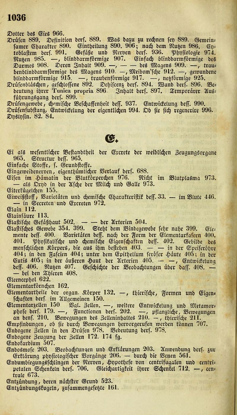 >Dotter bc8 (g{e§ 966. JDcüfen 889. ©efinitton bctf. 889. SBa§ baju ju rechnen fe^ 889. ©emefn* famec e^arafter 890. ©int^eilung 890. 906; nad^ bem Spulen 986. (^xy, tobtajtem berf. 991. ©efdfe unb 9lerüen berf. 936. ^i)X)\ioloQk 974. S'Ju^m 985. —, bltnbbarmförmige 907. etnfa(j^ btinbbarmformfge beS 2)armeg 908. ®eren Snt)alt 909. —, be§ «O^agenö 909. —, trau* benblinbbacmf6rmtge beö SO?agen§ 910. —, S!Keibom'fd)e 912. —, gewunbene blinbbarmförmige 915. —, traubenformtge 917. —, nelfocmtge 925. •Drüfenbldöd^en, gefc^toffene 892. 2)ei)ifceni^ berf. 894. Sßanb berf. 896. S3e- beutung t^rer Tunica propria 896. Sn^alt berf. 897. Sempordrer liu^-- fuijrungggang berf. 899. 35rüfengett)e6e, ^^mifci^e SSefd^affen^eit beJT. 937. @nttt)tc!elung be|T. 990. Srüfenfubjtanj, ©ntipidfelung ber eigentlt(i^en 994. Ob fie fid^ regenerire 996. 2)^§l9fin. 82. 84. ©t atg tt)efenttt(i^er S5eftanbtf)eil ber ©rcrete ber »ei'blfd^en 3eugung§organe 965. ©tructur beff. 965. ötnfa^e ©toffe, f. ©runbftoffe. ©tngeweibeneroen, efgentbümlici^er SSerlauf berf. 688. ©ifen tm ^ämatin ber SStutforperd^en 976. S^i'djt tm SSlutptaöma 973. — alg D]ct)b in ber 2(fc^e ber fßliliü) unb ©alle 973. (Siterfügelc^en 155. eiwei^jtoff, aSarietdten unb c^emtf^e (S^araftertftif bef. 33. — im S5(ute 446. — tn ©ecreten unb ©ycreten 972. main 112. @latnfdure 113. etoflif^e ®efdf|)Qut 502. ber 2frterten 504. eiajlifc^eä (SJetüebe 354. 399. ©tebt hm SStnbegemebc fef)r na^e 399. @(e; mente beflf. 400. SSartetdten beff. nac^ ber ^orm ber ©lementarfafern 400. 401. ^^i)fiealtfd^e unb d^emifie ©igenfc^aftcn beff- 402. ©ebitbe beä menfd^ltc^en .Körpers, bie auS tbm befteben 403. — — tn ber ©peifero^re 404; tn ben ^afcien 404; unter bem @ptti)eltum ferofer v^dute 405; tn ber (Suttö 405; tn ber duneren J^aut ber 2Crterien 405. — —, (gntwi'cfelung beff. 406. 92u|en 407. ©efc^ic^te ber SSeobad^tungen über boff. 408. — — Ui ben Zi)kvin 408. eieencept)ot 622. 6lementarf6rnd|en 162. eiementarti)et(e ber organ. Äorper 132. —, tbierffd^e, gormen unb @igens fd^aften berf. tm 2CUgemeincn 150. etementarseUen 150 SSgl. 3eUen. —, wettere enttt)fc!elung unb SO^etamor* pbofe berf. 179. —, guncttonen berf. 202. —, pflanjlid^e, SSewegungen an benf. 210. ^Bewegungen be§ 3eUem'nbQlte§ 210. ~, tbiertfd^e 211. ©mpfinbungen, ob fte burc^ SSewegungen b^J^oorgerufen werben fonnen 707. (Snbogene 3eUen in ben 2)rufen 978. SSebeutung berf. 978. @nbogene Beugung ber 3eUen 172. 174 fg. ©nboEarbium 507. ©nboSmofe 203. SSeobac^tunqen unb @r!tdrungen 203. ^Tnwenbung berf. jur ©rHdrung pb^ftologifc^er SSorgdnge 206. — bur^ bk SSenen 56J. ©nbumbiegunggf^lingen ber 9^eröen, ^i)pot^efe öon centrifugalen unb centri* petalen ©d^enfeln berf. 706. ©tei^artigfeit i^rer ©^enfel 712. —, cen^: träte 673. ®ntjünbung, beren ndd^jler ®runb 523. ©ntsünbungö^ugeln, jufammengefe^te 161.