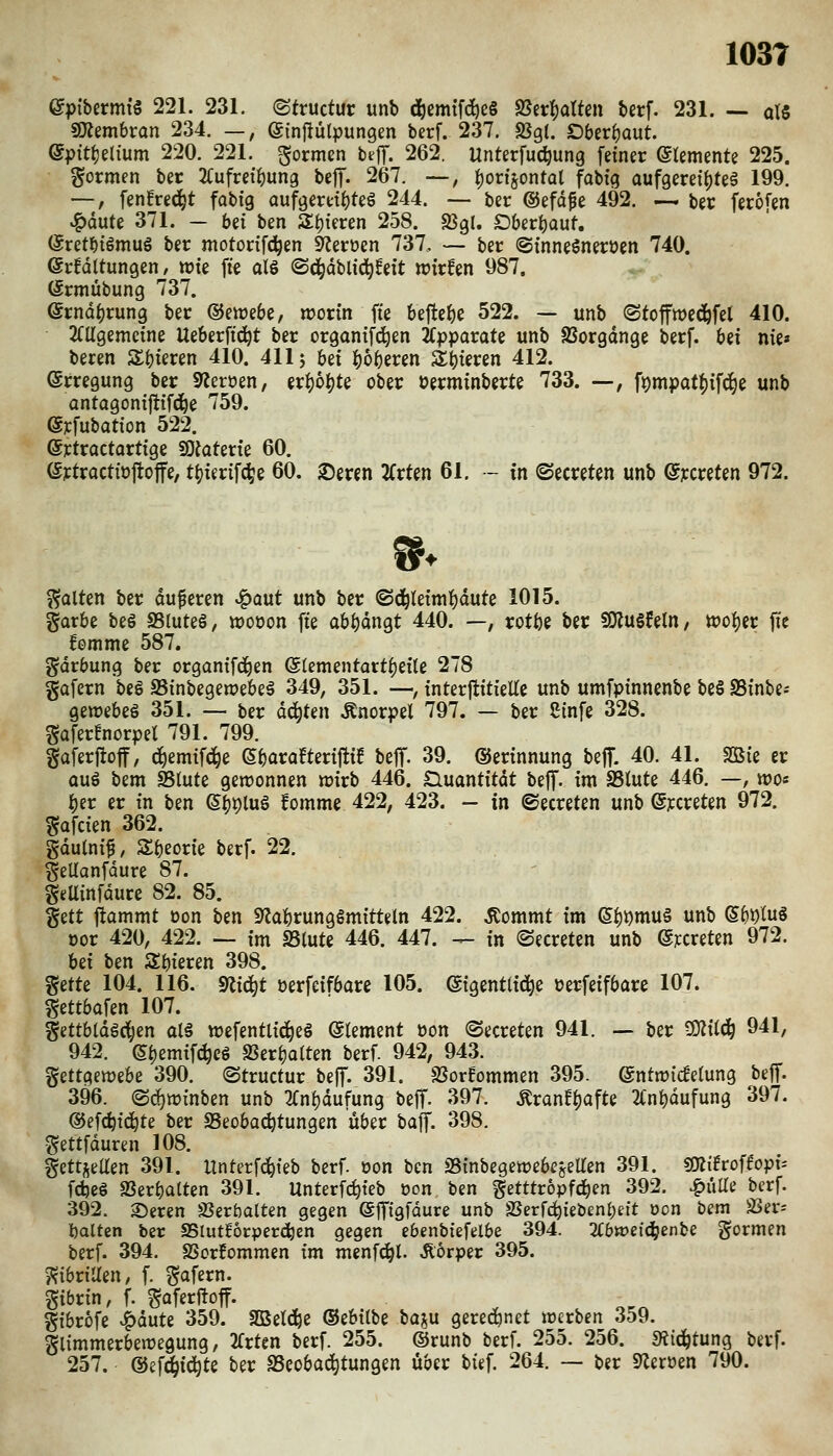 epibermi« 221. 231. ©tructur unb d)emtf(^e§ fStv^aUm berf. 231. — alS sjÄembran 234. —, (ginfiülpungen berf. 237. SJgl. Oberfjaut. epittjelium 220. 221. formen btjT. 262. Unterfuc^ung feiner Elemente 225. gormen ber JCufret^ung bejT. 267. —, i)or{§ontQt fabtg aufgereihte^ 199. —, fen!red^t fabig aufgereihte^ 244. — ber ©efd^e 492. — ber fero^en ^dute 371. - bd ben Sljieren 258. a3g!. SDberI)aut. ($retf)iömus ber motorifc^en 9?eroen 737, — ber (Sinneöneröen 740. er^dttungen, wie fte aU ©d^dblid^^eit rcir^en 987. örmübung 737. ernd()rung ber ©ewebe, worin fie befte^e 522. — unb (Stoffwed&fel 410. 2(Ugemeine Ueberfid^t ber organifc^en 2(pparate unb SSorgdnge berf. bd nie« beren Sbteren 410. 411 j bei ]()6beren Spieren 412. ©rregung ber S^eröen, erfjo^te ober üerminberte 733. —, f9mpati)ifd^e unb antagoniftifc^e 759. eyfubation 522. ©rtractortige 50Jaterie 60. (Sytractioftoffe, ti)ierifd^e 60. 2)eren ZvUn 61. - in ©ecreten unb ©jccreten 972. galten ber duferen »^aut unb ber ©d^Ietmi^dute 1015. garbe beg SSluteS, njooon fte abi)dngt 440. —, rotbe ber 5DJu§feln, wo^cr jTe £omme 587. gdrbung ber organifc^en @lementart()cite 278 gafern beö Sßinbegewebeä 349, 351. —, interftitieEc unb umfpinnenbe be§ SSinbe« gewebes 351. —• ber deuten Änorpel 797. — ber Sinfe 328. gafer!norpet 791. 799. gaferjtoff, d^emifd^e ßborafteriftif beff. 39. ©erinnung beff. 40. 41. Sßie er auö Um SStute gewonnen wirb 446. £luantitdt beff. im SSiute 446. —, wo« l^er er in ben ©f)t)luö fomme 422, 423. - in ©ecreten unb (Sjccreten 972. ^afcien 362. gdulnif, Sbeorie berf. 22. geUanfdure 87. geUinfdure 82. 85. ^üt itammt üon ben «Nahrungsmitteln 422. ^ommt im e^i)mu§ unb e()i)tus oor 420, 422. — im SSlute 446. 447. — in ©ecreten unb e?:creten 972. Ui ben Sbieren 398. ^ztU 104. 116. 9lic^t oerfeifbare 105. eigentliche »erfeifbare 107. gettbafen 107. ^ettbldgci^en al§ wefentli^eS Clement üon ©ecreten 941. — ber ^iiäj 941, 942. (5^emif(^e6 Ser^alten berf. 942, 943. ^mc^imU 390. (Structur befT- 391. SSorfommen 395. ©ntwicfelung beff. 396. ©d^winben unb 3fni)dufung beff. 397. .^ranft)afte ^Cnbdufung 397. ©efc^id^te ber Beobachtungen über baff. 398. gettfduren 108. gettj^eUen 391. Unterfd^teb berf. oon ben Sinbegewebcjeaen 391. «OlÜroffopi-- fcbe§ aSerbalten 391. Unterfc^ieb oon ben getttropfd^en 392. ^üUe berf. 392. Seren JBeröalten gegen ejTigfdure unb SSerfd^iebenbett oon bem 33er= balten ber SSlutl^örpercben gegen ebenbiefelbe 394. 2Cbweid^enbe gormen berf. 394. SSorfommen im menf^l. Äorper 395. ^ibtiUen, f. gafern. gibrin, f. m^^^o^' gibrbfe ^dute 359. SOSetd^e ©ebttbe baju gered)net werben 359. glimmerbewegung, ^rten berf. 255. ©runb berf. 255. 256. «Äid^tung berf. 257. ©ef^id^te ber SSeobad^tungen über bief. 264. — ber 9Zeroen 790.
