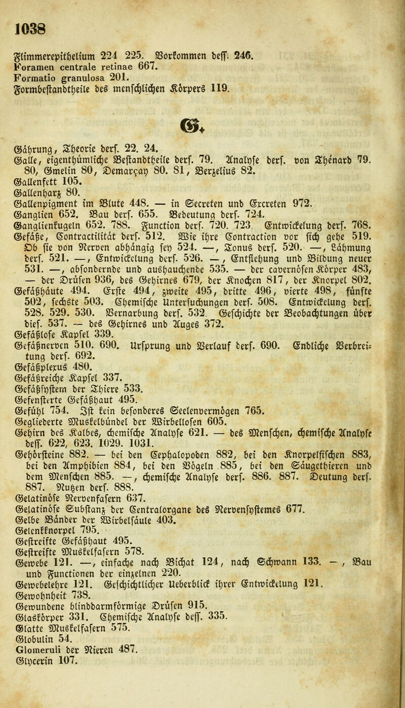 Pmmercpttöeltum 224 225. Sßorfommen beff. 246. Foramen centrale retinae 667. Formatio granulosa 201. Sormbej!anbti)etle bes menfd^U(ä^en ^6rpcr§ 119. ®äi)x\in, Sf)eone berf. 22. 24. ©alle, d9entt)ümltd^e SSejlanbt^ette berf. 79. 2(nQlDfe berf. öon St)enai;b 79. 80, ©meltn 80, X)mat<^a\) 80. 81, sBerjelfug 82. ©aUenfett 105. @aUent)ars 80. ©aUenpigmcnt tm S5lute 448. — tn ©ecreten unb ßiccreten 972. ©anglien 652. S5au berf. 655. SSebeutunc? berf. 724. ©angltenfugeln 652. 788. gunction berf. 720. 723. ©nttrid^etung berf. 768. ©efd^e, eontractilitdt berf. 512. 3Bie i^re ß^ontroction oor ftc^ Qzi)C 519. £)& fte öon S^erüen abhängig fei) 524. —, Sonuä berf. 520. —, gdf)mung berf. 521. —, ©ntiütcfclung berf. 526. —, entfiei)ung unb SSilbung neuer 531. —, Qbfonbernbe unb au6i)auc^enbe 535. — ber caüernofen .Körper 483, — ber 2)rüfen 936, beö ®et)irneS 679, ber Änoc^en 817, ber .Knorpel 802. @efd^i)dute 494. Qx^ie 494, imitz 495, brttte 496, oterte 498, fünfte 502, fedjgte 503. S()em{fc^e Unterfucbungen berf. 508. (Sntrotcfelung berf. 528. 529. 530. S3ernarbung berf. 532. ©ef^id^te ber SSeobai^tungen über bief. 537. — beg ©et){rneg unb 2Cuge§ 372. ©efdftofe Äapfel 339. ©efd^neroen 510. 690. Urfprung unb SSerlauf terf. 690. enbltc^e SSerbrei^ tung berf. 692. ©efdgpteyuä 480. ©efd^reictie Äapfel 337. ®efd^fi)ftem ber Zi)im 533. ©efenfltrte @efd^t)aut 495. ©efül)l 754. Sil: fein befonbereS (Seelenüermogen 765. ©eglieberte s9?us!etbünbel ber SöirbeÜofen 605. ©ebtrn be§ ^albeg, djemtfc^e 2(nal9fe 621. — be§ SKenfc^en, ^emtfd^e 'i[mlt)U belT. 622, 623. 1029. 1031. ©e{)6rttetne 882. — bet ben ©ep^ülopoben 882, Ui ben Änorpelfifd^en 883, hü ben 2(mpi)ibien 884, Ui ben Sßogeln 885, bet ben ©duget^ieren unb bem 50?enfd3en 885. —, c^emifc^c 2(nal9fe berf. 886. 887. 2)eutung berf. 887. sRu^en berf. 888. ©elatinofe «Reroenfafern 637. ©elatinofe ©ubftanj ber ßentroforgane be§ 9^erüenft)jleme§ 677. ©elbe SSdnber ber Sßirbelfdule 403. ©elcnffnorpcl 795. ©ejtreifte @efd^{)aut 495. ©eftreifte SKuSfetfafern 578. ®zwzbz 121. —, einfache nac^ 95t(^at 124, naä) ©d^tt?ann 133. -, «Bau unb Functionen ber einzelnen 220. ©etrebele^re 121. ©ejc^id^tlic^er Heberblic! t^rer (Sntwtdfelung 121. ©ett)obn{)eit 738. ©ewunbene blinbbarmformige 3)rüfen 915. ©iQgforper 331. e()emif^e 2Cnalt)fe beff. 335. ®iatU iOflugfelfafern 575. ©lobulin 54. Glomeruli ber Spieren 487. ©Hierin 107.
