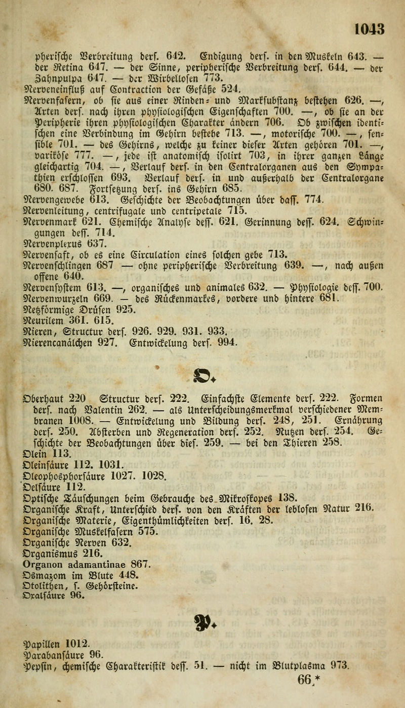 p{)ei-ffd^e SSetbreitung berf. 642. ©nbi'gung berf. in ben ''ßlu^Mn 643. — ber Stetina 647. — bec @tnne, peripömfdje aJer&reitung berf. 644. — bec 3at)npulpa 647. -- bec SSSicbeUofm 773. 9ZerüeneinfIu^ auf (Sontractfon bec ©efd^e 524. S^ecbenfofecn/ ob fte au§ etnec JRinben; unb ^axifuh^an^ befielen 626. —, TivUn becf. nad^ ii)vm pöi)fio(o9ifc^en ©igenfc^aften 700, —, ob fie on bec 5)eci>f)ecie \i)vm pl^pftologifd^en S^ora^tec dnbecn 706. Ob jtt)tf(ä^en ibentu f^en eine SSerbtnbung im ßJe^tcn beftebe 713. —, motoctfc^e 700. —, fen« ft'ble 701. — be§ ©etjirnö, weld^e ju feinec biefec 2Crten get)6cen 701. —, OQCtföfe 777. —, jebe iffc anatomtfd^ ifolict 703, in {()rec ganjen ßdnge gtctd^acttg 704. —, SSeclauf becf. in bm ©entcalocganen auä ben @i)mpas tt)ien ecf(Jlo|Ten 693. jßeclauf berf. in unb au^ec^alb bec ©entcalocgane 680. 687. gortfe^ung berf. inö (3ii)ivn 685. $^erüengen)ebe 613. ©ef^idbtc bec SSeobod^tungen übec baff. 774. 92ecoenleitung, centcifugale unb centripetale 715. S^eroenmac! 621. S^emifc^e 2(naipfe beff. 621. ©ecinnung beflf. 624. ^c^wins gungen bcJT. 714. 9leroenpleruä 637. Sf^eroenfaft, ob e§ eine (Sirculation eines folc^en gebe 713. 9Zeröenfd^lingen 687 — oi^ne perip^erifd^e SJerbreitung 639. —, nad^ au^en offene 640. 9^eroenf9Jlem 613. —, organifd^eS unb animaleä 632, — 5)i)t)ftologie beff. 700. 9leröenn)urjeln 669. — beS Mcfenmac^eS, Docbece unb ()intece 681. 9le|formige 25cufen 925. S^eucilem 361. 615. ««iecen, ©tructuc becf. 926. 929. 931. 933. 9^iecencandtd^en 927. (Sntmicfelung berf. 994. Dbec^aut 220 ©tructur becf. 222. (ginfad^fte Elemente becf. 222. gormen berf. nad^ SSalentin 262. — al§ Untecfd^eibungömerfmat »ecfd^iebenec «ÖJem; bcanen 1008. — ©ntmicBelung unb SSilbung becf. 248, 251. ecndi)cung becf. 250. 2Cbjlecben unb S^eegenecation becf. 252. ««u|en becf. 254. ®e^ ^ö:)iä;)U bec 95eobad[)tungen übec bief. 259. — hei ben Sbiecen 258. Olein 113. Oleinfduce 112. 1031. Dleopi)ogpbocfduce 1027. 1028. 'Oelfduce 112. ^pü^ö;^^ Sldufd^ungen beim ©ebcaud^e beS JJÄifcoffopeS 138. Ocganif(^e Äcaft, Untecfd^ieb becf. üon ben Äcdften bec leblofen S«atuc 216. Dcgantfd&e ?0?atecie, eigentt)ümlid^feiten becf. 16. 28. Dcganifc^e SiJlugfelfafecn 575. Dcganifc^e 9Jecoen 632. OcganiSmug 216. Organon adamantinae 867. Oöma^om im SStute 448. Dtoltt^en, f. ©ei^orfteine. Dyalfdurc 96. Papillen 1012. |)acabanfduce 96. '»pepjtn, d^emtfd()e (5()acaftecifiif beff. 51. — nidjt im a5(utpla§ma 973. 66*