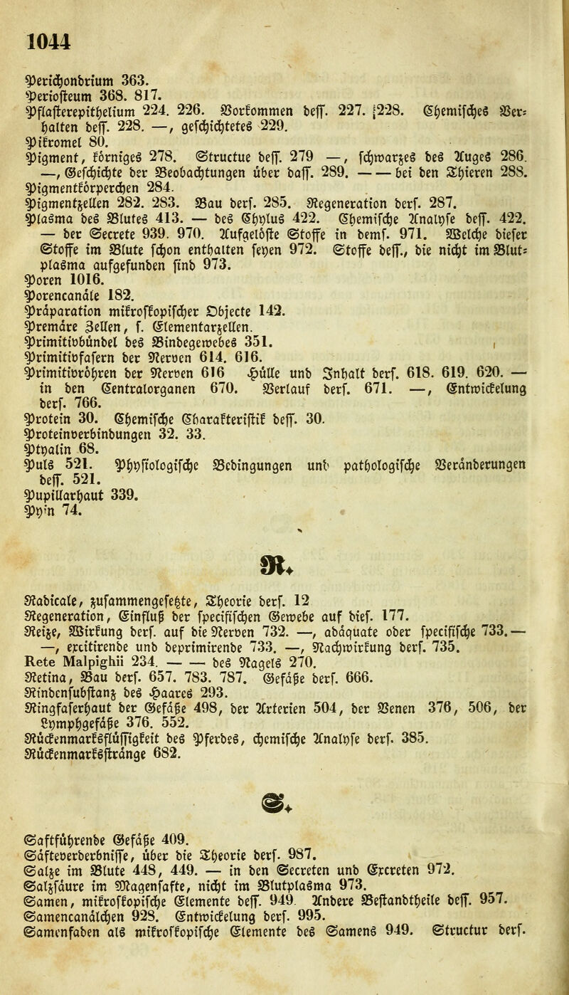 ^ecid^onbrium 363. ^periofteum 368. 817. ^flojlecepft^eltum 224. 226. a?or!ommen Uff. 227. (228. (5^emtfd^e§ ißtv^ f)alten beif. 228. —, gefc^ic^teteg 229. ^ihomzl 80. ^iqrrnnt, fbmiqti 278. (Stcuctue befT. 279 —, [(^warjcg be§ ^fugeS 286. ~, ©efc^id^te bei: SSeobad^tungen über baf. 289. hzi ben S(){eren 288. ^igmentBörperc^en 284. ^tgmentjeaen 282. 283. S3au berf. 285. s^egeneration berf. 287. ^(agma beö SSluteö 413. — beö ©()i)tu§ 422. (Sbemifc^e ^fnol^fe beff. 422. — ber ©ecrete 939. 970. 2Cufcielöftc @to|fe tn bemf. 971. SQßelc^e btefer ©toffe im asrute fc^on enthalten fei)en 972. (Stoffe beff., hk nic^t imSlut; plagma aufgefunbm ftnb 973. ^oren 1016. ^orencandle 182. ^rdparotion müroffoptfi^er Obiecte 142. ^remdce 3ßUen, f. ©tementarseUen. t)nmtt{übünbel bsö SSinbegemcbeS 351. , ^rtmiti'üfafern bec 9Zeröen 614. 616. ^n'mmüroijren ber SRerüen 616 ^uUe unb ^nmt berf. 618. 619. 620. — in ben ßentralorganen 670. SJerlauf berf. 671. —, ^ntwicfelung berf. 766. Protein 30. (S^emifcfee (Sbarafterijfi! beff. 30. ^roteinoerbtnbungen 32. 33. ^t\)ai\n 68. f)ut§ 521. ^^^ftotogffd^c SScbingungen unb patbologifc^e SJerdnberungen beff. 521. 5)upiUarI)aut 339. Wn 74. Slabicatc, pfammengefelte, Sf)eorie berf. 12 S^egeneratton, Sinftuf ber fpectfifc^en ©ewebe auf btef. 177. dtii^i, SQStrfung berf. auf bte 9^eroen 732. —, abdquate ober fpectfifc^e 733. — —, erdttrenbe unb beprtmtrenbe 7.33. —, 9^ac^n)trfung berf. 735. Rete Malpighii 234. beg ^JagelS 270. dtctim, aSau berf. 657. 783. 787. ©efd^e berf. 666. SRtnbenfubftans beö ^aareö 293. Slingfafer()aut ber ©efd^e 498, ber 2Crter{en 504, ber SSenen 376, 506, ber Spttipf)gefdfe 376. 552. mu^enmavUfluffiQhit beö 9)ferbe§, (^cmif(i^e 2fnaH)fe berf. 385. Siud^enmarBftrdnge 682. ©aftfü^renbe ©efd^e 409. ©dfteüerberbntffe, über bte Zi^iovk berf. 987. ©alje im SSlute 448, 449. — in ben ©ecreten unb ©jccreten 972. ©atjfdure im ?0^agenfafte, nid^t im SStutplaämo 973. ©amen, mifrof^opifc^e Elemente beff. 949. 2fnberc a5eftanbtf)ei(e beff. 957. ©amencandlc^en 928. ©ntwicfelung berf. 995. ©amcnfaben alg mtfroffopifc^e (Elemente beS ©amenö 949. ©tructur berf.