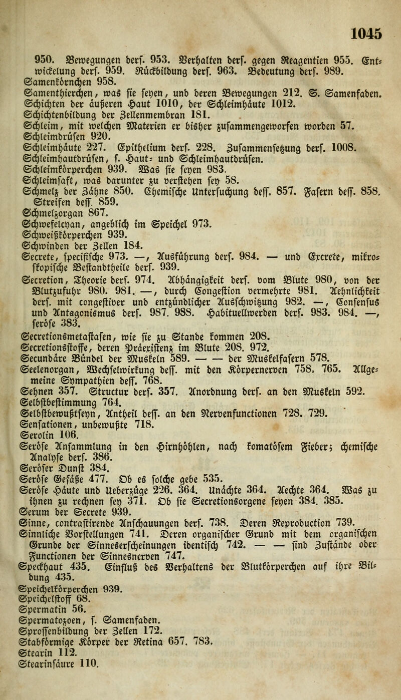 950. SSewegunc^en berf. 953. 25etl^atten berf. gegen ^leagentien 955. dnts wtcBelung berf. 959. SÄucfbübung berf. 963. SJebeutung berf. 989. ©amenfornd^en 958. ©ament^icr(|en, n)a§ fie U^en, unb bereit SSenjegungen 212. (S. (Samenfaben. (Sd^ic^ten ber duferen J^aut 1010, ber ®(l^letmf)dute 1012. ©(^ici^tenbübung ber 3eUenmembron 181. ©(^letm, mit wetd^en SOlaterien er btöi^er sufammengettjorfen tüorben 57. ©d^lefmbrüfen 920. ®d^le{m{)dute 227. Qpit^iUum berf. 228. 3ufammcnfe|un3 berf. 1008. ©d^teimi^autbrüfen / f. ^aut= unb ©c^leimf)autbrüfen. ©d^letmEorperc^en 939. 3öa6 fie fet)en 983. ©d^letmfaft, ujaö borunter j« »erliefen fet> 58. <B6)tmii ber 3d()ne 850. (S^emifc^e Unterfud^ung beff. 857. gafern bejT- 858. ©treffen beff. 859. ©d^metjorgon 867. ©d^tt)efelc))an, angeött^ im ©peid^el 973. ©d^weifforperd^en 939. ©d^ratnben ber Bellen 184. ©ecrete, fpectfif(^e 973. —, 2fu§fü^rung berf. 984. — unb ©jccrete, mifros ffopifd^e IBefianbtf}e{te berf. 939. ©ecretion, Sl^eorie berf. 974. 2(6^dngig?e{t berf. oom SSlute 980, öon ber S5lutsufu{)r 980. 981.—, bur^ eongejtion öermel)rte 981. 2Ce^ntid^!eit berf. mit congeftioer unb entjiinbli(^er 2Cugfd^n){|ung 982. —, ^onfenfug unb 2Cntagonigmu§ berf. 987. 988. ^abttuea»erben berf. 983. 984. —, ferofe 383. ©ecretionämetaftafen, wie fte gu ©tanbe fommen 208. ©ecretiongfloffe, beren ^rderiftenj im SSlute 208. 972. ©ecunbdre SSünbel ber SWuö^eln 589. ber SiJJugf elf afern 578. ©eelenorgan, SBedöfelrt)ir!ung \)i\f. mit Un Äorperneroen 758. 765. 2Cage= meine ®t)mpat]()ien beff. 768. (Sel)nen 357. ©tructur berf. 357. 2(norbnung berf. an hm SKuSfeln 592. ©elbjtbeftimmung 764. @el&ftbett)u^tfe)?n, Knti^dl bejf. an ben 9lerüenfunctiönen 728. 729. ©enfationen, unbemupte 718. ©erolin 106. ©erofe 2fnfammlung in ben ^kn^b^Un, nac^ fomatofem gie6er; d^emifd^e 3Cnat9fe berf. 386. (Serofer Sunfl 384. ©erofe ©efdge 477. £)6 e§ fold^e ge6e 535. ©erofe ^dute unb Ueberi^uge 226. 364. Unää^k 364. 2fed^te 364. Sßü§ ju ti^nen ju red^nen fet) 371. Db fte ©ecretionlorgene fe^en 384. 385. (Serum ber ©ecrete 939. ©inne, controftirenbe 2(nfc^auungen berf. 738. 3)eren 9?eprobuction 739. ©innlic^e 2SorfteUungen 741. 2)eren organifc&er ©runb mit bem organifc^en ®runbe ber ©inneSerfd^einungen tbentifd^ 742. — — ftnb 3«ftdnbe ober Functionen ber ©inneönerüen 747. ©pecfljaut 435. (5influ^ beö aSer^alten§ ber SSlutEörperd^en auf il;re SSil* bung 435. ©petdjelEorperdöen 939. ©peic^elftoff 68. ©permatin 56. ©permatoj^oen, f. ©amenfaben. ©proflfenbtlbung ber 3ellen 172. ©tabformige .Korper ber 5«etina 657. 783. ©tearin 112. ©tearinfdure HO.