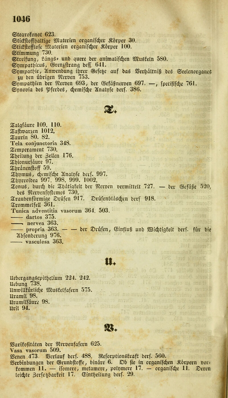 ©tearo!onöt 623. ©ticfftoff^altige SOZaterten organif^ec Äorper 30. @tt(ljtotftofc ?ÜJaterien organtfci^er Körper 100. (Stimmung 730. ©tretfung, ßdngä» unb quere ber antmalifd^en Wlüihln 580. ©pmpat^fcug, ©rensjtrang befj;. 641. ©pmpat^ie, 2(ntt)enbung tt)rer ®efe|e auf baä SSer^dltnt^ beg ©eelenocgoneg ^u ben übrigen S^eroen 753. ^V)mpati:)im ber S^eroen 693, ber ©efdfneroen 697. —, fpecififc^e 761. ©pnoöia beg ^ferbeä, ^emtfi^e 2Cnalt)fe berf. 386. ^. ^ Salgfdure 109. 110. Sajtwarsen 1012. Saurtn 80. 82. Tela conjunctoria 348. Semperament 730. SE)eilung ber 3eUen 176. S^tonurldure 97. Zi)xämnM 59. St)t)muö, c^emtfd^c 'KnalX)h beif. 997. S{)i)reoibea 997. 998. 999. 1002. Sonug, burc^ bte Zi)ätiqhit ber S^eröen vermittelt 727. — ber dJefdpe 520, beö 9^erüenfj)jtemeg 730. Sraubenformige ©rufen 917. ©rüfenbldöd^en berf 918. SrommelfeU 361. Tunica adventitia vasorum 364, 503. dartos 375. » nervea 363. propria 363. ber SJrüfen, ©influ^ unb f8Bi(^tigfeit berf. für bte 2(bfonberung 976. vasculosa 363. n. Uebergangäepit^elium 224. 242. Uebung 738. Untt)iir!ür(i^e «ajugfetfafern 575. Uramtt 98. Uramttfdure 98. Uril 94. SSarifofttdten ber S^eroenfofern 625. Vasa vasorum 509. SSenen 473. SSerlauf berf. 488. «Äeforptionga-aft berf. 560. SJerbinbungen ber ©runbftoffe, binare 6. Ob fte in orgamfc^en Äorpern oor^ fommen U. — ifomere, metamere, poU)mere 17. — orgonifd^e U. ©eren tetdjte 3erfe^barfe{t 17. eintt)ei(ung berf. 29.