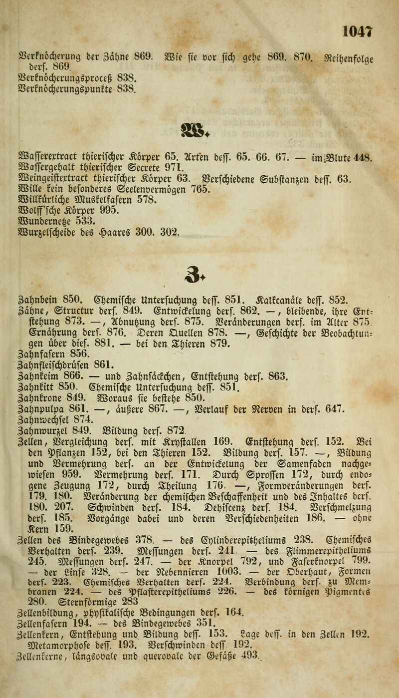 104T 2SerPnocfcerun9 bcr Ba^m 869. SBfe fie üot fid^ gefje 869. 870. 9?ci^enfotqe berf. 869. aJerPnoc^erungSproce^ 838. SSerfnoc^erunggpun^te 838. 9BajTereytroct t^iecifd^er Ä6rpec 65. 2(rten bejT. 65. 66. 67. — im-SSlute 448. SÖatferge^alt t^terifd^er ©ecrete 971. SBßtngetfleytract t^tertfd^et: Körper 63. 25er[ci^iebene ©u6f!an§en bejT. 63. SÖStlle fein befonbercg ©eelenoermoaen 765. SBta!ürltc^e SOlugfelfafern 578. SBolf fc^e Äorpec 995. SSSunberne^ß 533. Burjetfcleibe be§ ^aare§ 300. 302. 3> 3ai)nbetn 850. (S^emtfdiß Unterführung beff. 851. ^alfcanäle beff. 852. 3döne, ©tructur berf. 849. ©ntwicferung berf. 862. -, bleibenbe, tt)re ©nt^ fle^ung 873. —, JCbnu^ung berf. 875. SJerdnberungen berf. tm ^(Iter 875. erndi)rung berf. 876. 2)eren SlueUen 878. —, ©efc^id^te ber SSeobacJ^tun; gen über btef. 881. — M ben SSMeren 879. 3at)nfofern 856. äa^^nfleifc^brüfen 861. 3ai)n^etm 866. — unb aabnfatfcj^en, ©ntflebung berf. 863. 3al)n!ttt 850. ei)emtfcre Unterfu^ung beff- 851. Ba^nfrone 849. Sßorauö fie beftebe 850. ^abnpulpa 861. —, dunere 867. —, S5erlauf ber S^eroen in berf. 647. 3ab^^^<ifei 8'^4. 3abntt)ursel 849. SSilbung berf. 872. 3etten, SSergleic^ung berf. mit .Krt)ftaUen 169. entftebwng berf. 152. SSet ben ^flanjen 152, bü ben S|}feren 152. SSÜbung berf. 157. —, SSilbung unb S5ermebrung berf. an ber (Sntnjideiung ber (Samenfaben nad^ge« wtefen 959. SSermebrung berf. 171. ^uvä) ©profen 172, buri^ enbo; gene 3eugung 172, bur^) Sbetlung 176. —, gormoerdnberungen berf. 179. 180. ^erdnberung ber d^emifd^en SSef^affenbett unb begSni()atte6 berf. 180. 207. ©c^irtnben berf. 184. 2)ebtfcen^ berf. 184. Ißerf^meijung berf. 185. SSorgdnge babet unb beren ^Serfd^iebenbeiten 186. — obne Äern 159. 3eUen beö SSinbegett)ebe§ 378. — beö ©^linberepit^eliumg 238. (^^mi^ö^^Q SSerbalten berf. 239. SOjeiyungen berf. 241. — be§ Pmmerepitbeltuinö 245. sOJefTungen berf. 247. — ber Knorpel 792, unb gaferfnorpel 799. ~ ber Stnfe 328. — ber S^ebennteren 1003. — ber Oberbaut/ So^^t«» berf. 223. (5f)em{f(^eS 23erbQlten berf. 224. SSerbtnbung berf. gu «mem* branen 224. — beä ^flatterepitbeltumS 226. — beS forntgen ^iarnrntig 280. (Sternformtge 283 3eltenbflbung, pbt)ftEatif(^e S5ebtngungen berf. 164. 3eUenfafern 194. — be6 S5inbegett)ebe§ 351. 3ellenfern, ©ntftebung unb SBtlbung beff. 153. Sage beJT- in ben 3ell<n 192. «Ketamorpbofe beJT. 193. SJerf^winbcn beff. 192. Betti-nfcrne/ Idnggeoale unb quevoüale ber ®efd^e 493.
