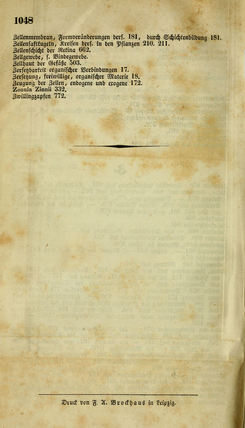 3eUcnmcm&ran, gormoerdnberungen berf. 181, hntä) ^äii^UnUMm 181. aettenfaftfugeln, ^«tfen bprf. in ben ^flanjen 210. 211. 3eUenf(!^ic^t ber «Äetina 662. äeUgewcbe, f. SSinbcgewebe. 3eU^out bec ©efd^e 503. 3erfe^barfeit organtfd^ei: Sßecbinbungcn 17. 3erfe^un9/ freiwillige/ organifc^er SÄaterie 18. 3eugung bet: 3eUen, enbogene unb e;:ogene 172. Zonula Zinnii 332. awiüingjapfen 772. 2)vucf Don g. 2(. S5t:ocf|)aug in Cdpstg.
