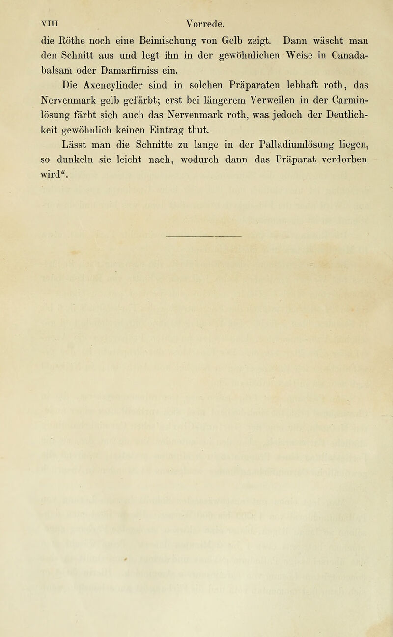 die Röthe noch eine Beimischung von Gelb zeigt. Dann wäscht man den Schnitt aus und legt ihn in der gewöhnlichen Weise in Canada- balsam oder Damarfirniss ein. Die Axencylinder sind in solchen Präparaten lebhaft roth, das Nervenmark gelb gefärbt; erst bei längerem Verweilen in der Carmin- lösung färbt sich auch das Nervenmark roth, was jedoch der Deutlich- keit gewöhnlich keinen Eintrag thut. Lässt man die Schnitte zu lange in der Palladiumlösung liegen, so dunkeln sie leicht nach, wodurch dann das Präparat verdorben wird'^