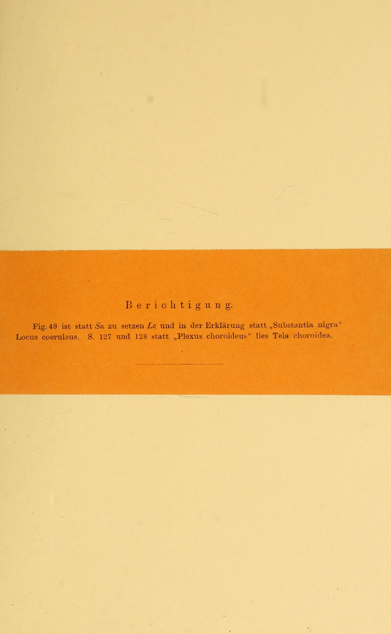 Fig. 49 ist statt Sn zu setzen Lc und in der Erklärung statt „Substantia nigra Locus coeruleus. S. 127 und 128 statt „Plexus choroideus lies Tela choroidea.