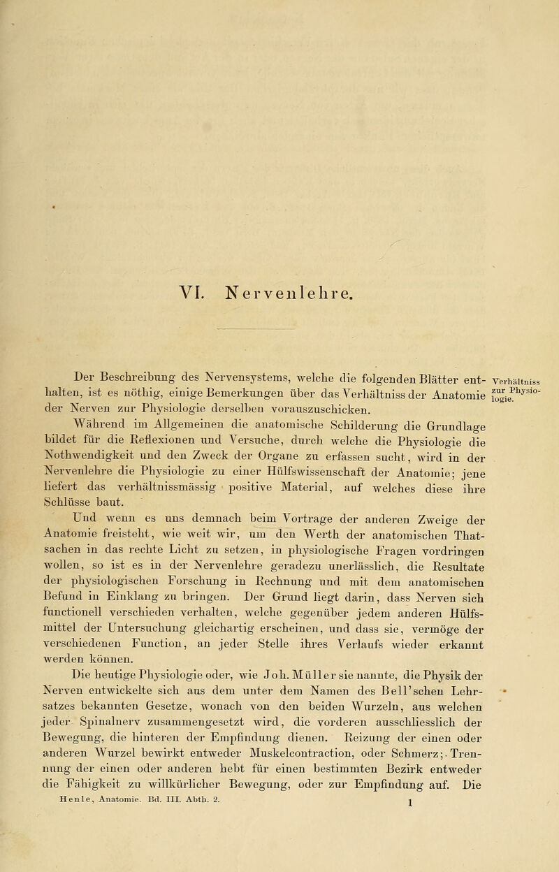 VI. Nervenlehre. Der Beschreibung des Nervensystems, welche die folgenden Blätter ent- Yerhäitniss halten, ist es nöthig, einige Bemerkungen über das Verhältniss der Anatomie Tolie^^*'' der Nerven zur Physiologie derselben vorauszuschicken. Während im Allgemeinen die anatomische Schilderung die Grundlage bildet für die Reflexionen und Versuche, durch welche die Physiologie die Nothwendigkeit und den Zweck der Organe zu erfassen sucht, wird in der Nervenlehre die Physiologie zu einer Hülfswissenschaft der Anatomie; jene liefert das verhältnissmässig positive Material, auf welches diese ihre Schlüsse baut. Und wenn es uns demnach beim Vortrage der anderen Zweige der Anatomie freisteht, wie weit wir, um den Werth der anatomischen That- sachen in das rechte Licht zu setzen, in physiologische Fragen vordringen wollen, so ist es in der Nervenlehre geradezu unerlässlich, die Resultate der physiologischen Forschung in Rechnung und mit dem anatomischen Befund in Einklang zu bringen. Der Grund liegt darin, dass Nerven sich functionell verschieden verhalten, welche gegenüber jedem anderen Hülfs- mittel der Untersuchung gleichartig erscheinen, und dass sie, vermöge der verschiedenen Function, an jeder Stelle ihres Verlaufs wieder erkannt werden können. Die heutige Physiologie oder, wie Joh. Müller sie nannte, die Physik der Nerven entwickelte sich aus dem unter dem Namen des Bell'sehen Lehr- satzes bekannten Gesetze, wonach von den beiden Wurzeln, aus welchen jeder Spinalnerv zusammengesetzt wird, die vorderen ausschliesslich der Bewegung, die hinteren der Empfindung dienen. Reizung der einen oder anderen Wurzel bewirkt entweder Muskelcontraction, oder Schmerz ;• Tren- nung der einen oder anderen hebt für einen bestimmten Bezirk entweder die Fähigkeit zu willkürlicher Bewegung, oder zur Empfindung auf. Die
