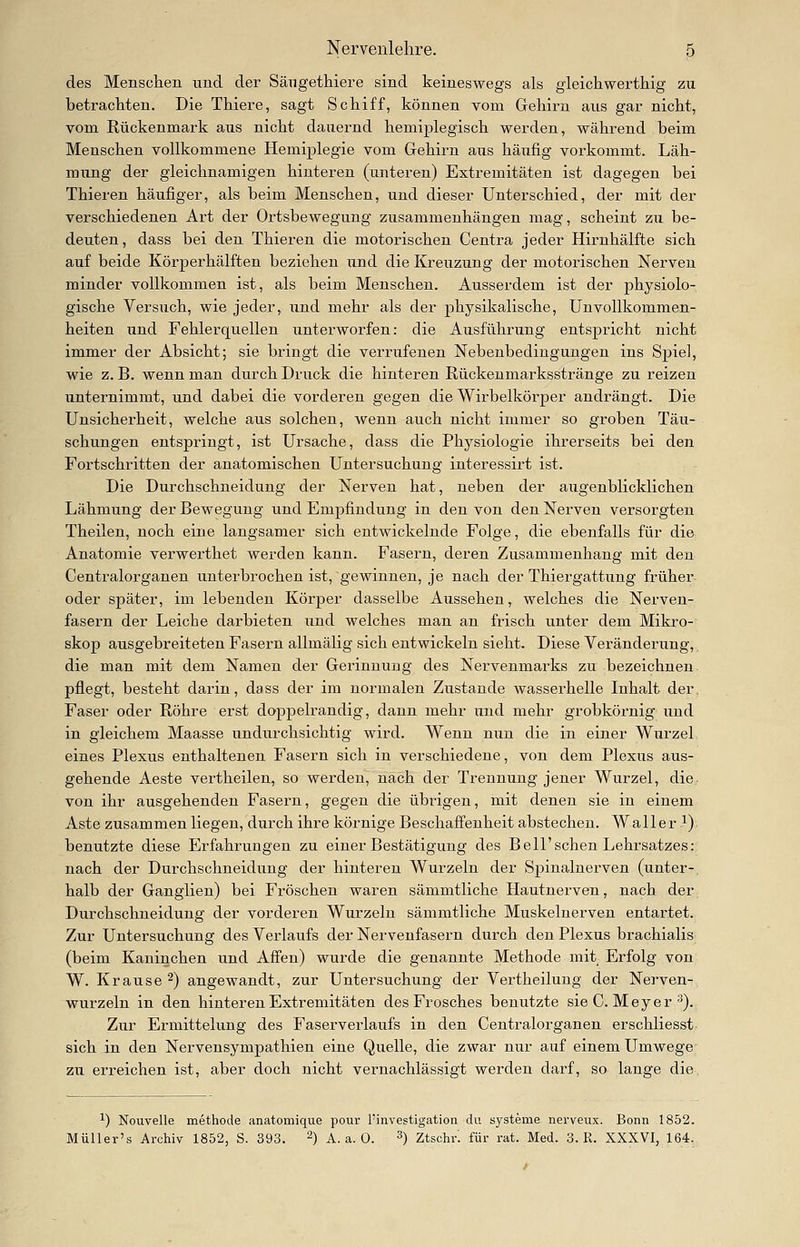 des Menschen und der Sängethiere sind keineswegs als gleichwerthig zu betrachten. Die Thiere, sagt Schiff, können vom Gehirn aus gar nicht, vom Rückenmark aus nicht dauernd hemiplegisch werden, während beim Menschen vollkommene Hemiplegie vom Gehirn aus häufig vorkommt. Läh- mung der gleichnamigen hinteren (unteren) Extremitäten ist dagegen bei Thieren häufiger, als beim Menschen, und dieser Unterschied, der mit der verschiedenen Art der Ortsbewegung zusammenhängen mag, scheint zu be- deuten, dass bei den Thieren die motorischen Centra jeder Hirnhälfte sich auf beide Körperhälften beziehen und die Kreuzung der motorischen Nerven minder vollkommen ist, als beim Menschen. Ausserdem ist der physiolo- gische Versuch, wie jeder, und mehr als der physikalische, ünvollkommen- heiten und Fehlerquellen unterworfen: die Ausführung entspricht nicht immer der Absicht; sie bringt die verrufenen Nebenbedingungen ins Spiel, wie z. B. wenn man durch Druck die hinteren Rückenmarksstränge zu reizen unternimmt, und dabei die vorderen gegen die Wirbelkörper andrängt. Die Unsicherheit, welche aus solchen, wenn auch nicht immer so groben Täu- schungen entspringt, ist Ursache, dass die Physiologie ihrerseits bei den Fortschritten der anatomischen Untersuchung interessirt ist. Die Durchschneidung der Nerven hat, neben der augenblicklichen Lähmung der Bewegung und Empfindung in den von den Nerven versorgten Theilen, noch eine langsamer sich entwickelnde Folge, die ebenfalls für die Anatomie verwerthet werden kann. Fasern, deren Zusammenhang mit den Centralorganen unterbrochen ist, gewinnen, je nach der Thiergattung früher oder später, im lebenden Körper dasselbe Aussehen, welches die Nerven- fasern der Leiche darbieten und welches man an frisch unter dem Mikro- skop ausgebreiteten Fasern allmälig sich entwickeln sieht. Diese Veränderung, die man mit dem Namen der Gerinnung des Nervenmarks zu bezeichnen pflegt, besteht darin, dass der im normalen Zustande wasserhelle Inhalt der. Faser oder Röhre erst doppelrandig, dann mehr und mehr grobkörnig und in gleichem Maasse undurchsichtig wird. Wenn nun die in einer Wurzel eines Plexus enthaltenen Fasern sich in verschiedene, von dem Plexus aus- gehende Aeste vertheilen, so werden, nach der Trennung jener Wurzel, die von ihr ausgehenden Fasern, gegen die übrigen, mit denen sie in einem Aste zusammen liegen, durch ihre körnige Beschaffenheit abstechen. Waller ^) benutzte diese Erfahrungen zu einer Bestätigung des Bell'sehen Lehrsatzes: nach der Durchschneidung der hinteren Wurzeln der Spinalnerven (unter-, halb der Ganglien) bei Fröschen waren sämmtliche Hautnerven, nach der Durchschneidung der vorderen Wurzeln sämmtliche Muskelnerven entartet. Zur Untersuchung des Verlaufs der Nervenfasern durch den Plexus brachialis (beim Kaninchen und Affen) wurde die genannte Methode mit Erfolg von W. Krause 2) angewandt, zur Untersuchung der Vertheilung der Nerven- wurzeln in den hinteren Extremitäten des Frosches benutzte sie C. Meyer ^). Zur Ermittelung des Faserverlaufs in den Centralorganen erschliesst sich in den Nervensympathien eine Quelle, die zwar nur auf einem Umwege zu erreichen ist, aber doch nicht vernachlässigt werden darf, so lange die. ^) Nouvelle methode anatomique pour l'investigation du Systeme nerveux. Bonn 1852. Müller's Archiv 1852, S. 393. ~) A.a.O. 3) ztschr. für rat. Med. 3. R. XXXVI, 164,