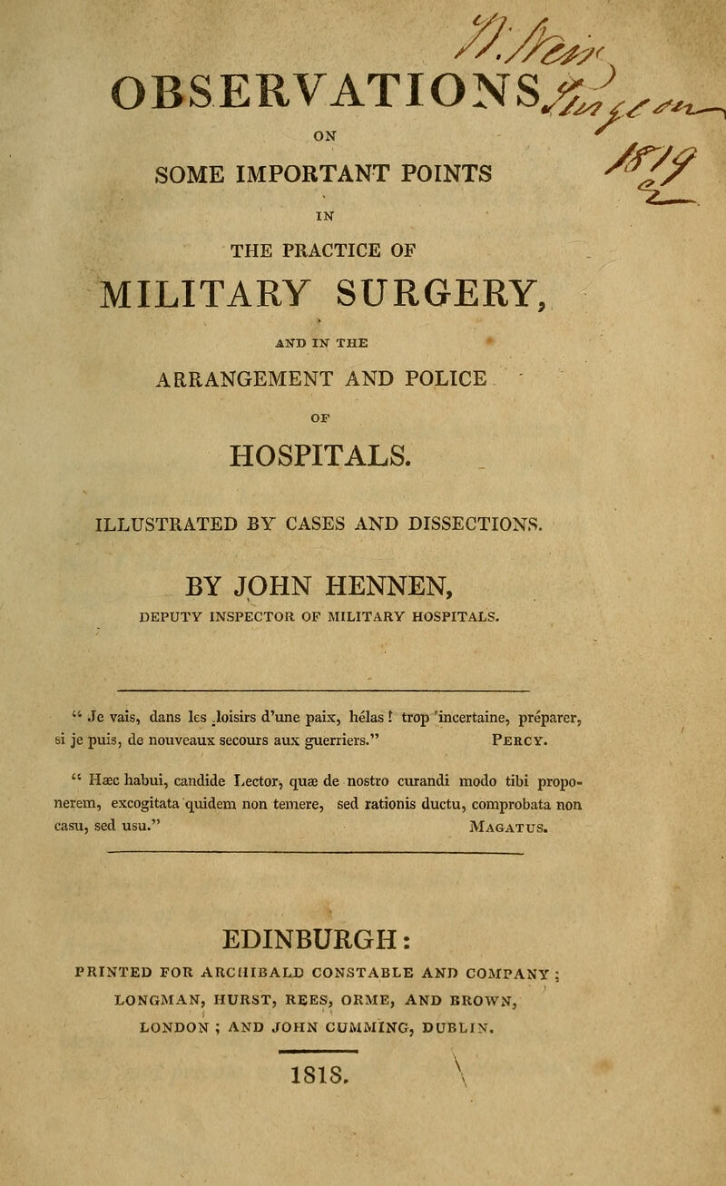 OBSERVATIONS^.^ ON SOME IMPORTANT POINTS IN THE PRACTICE OF MILITARY SURGERY, AND IN THE ARRANGEMENT AND POLICE OF HOSPITALS. ILLUSTRATED BY CASES AND DISSECTIONS. BY JOHN HENNEN, DEPUTY INSPECTOR OF MILITARY HOSPITALS.  Je vais, dans les .loisirs d'une paix, helas f trop 'incertaine, preparer, si je puis, de nouveaux secours aux guerriers. Percy.  Haec habui, candide Lector, quae de nostro curandi modo tibi propo- nerem, excogitata quidem non temere, sed rationis ductu, comprobata non casu, sed usu. Magatus. EDINBURGH: PRINTED FOR ARCHIBALD CONSTABLE AND COMPANY LONGMAN, HURST, REES, ORME, AND BROWN, LONDON ; AND JOHN CUMMING, DUBLIN. ISIS. \ *7f