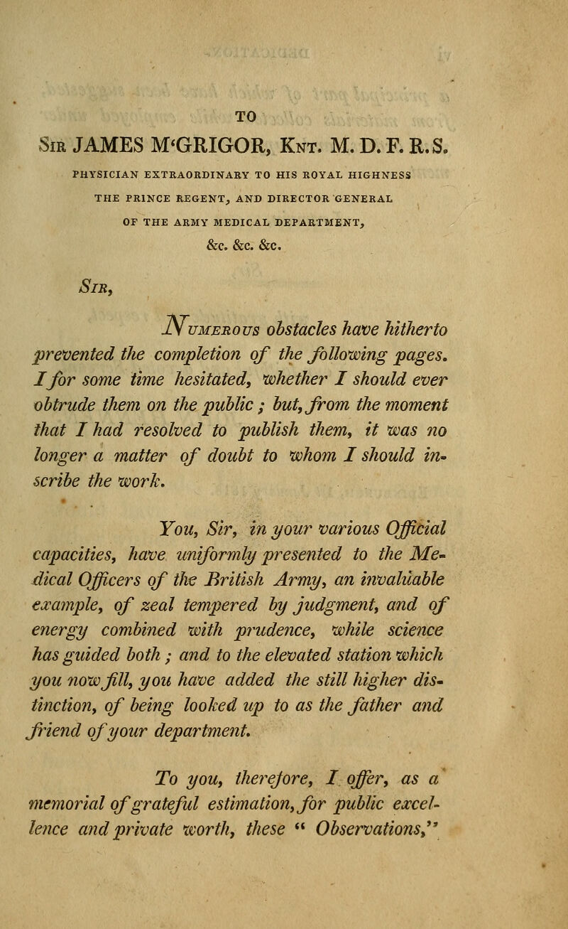 TO Sir JAMES M'GRIGOR, Knt. M. D. R R.S. PHYSICIAN EXTRAORDINARY TO HIS ROYAL HIGHNESS THE PRINCE REGENT, AND DIRECTOR GENERAL OF THE ARMY MEDICAL DEPARTMENT, &C. &C. &C, Sir, jlV umerous obstacles have hitherto prevented the completion of the following pages. I for some time hesitated, whether I should ever obtrude them on the public ; but, from the moment that I had resolved to publish them, it was no longer a matter of doubt to whom I should in- scribe the work. You, Sir, in your various Official capacities, have uniformly presented to the Me- dical Officers of the British Army, an invaluable example, of zeal tempered by judgment, and of energy combined with prudence, while science has guided both ; and to the elevated station which you now fill, you have added the still higher dis- tinction, of being looked up to as the father and friend of your department. To you, therefore, I offer, as a memorial of grateful estimation, for public excel- lence and private worth, these  Observations,