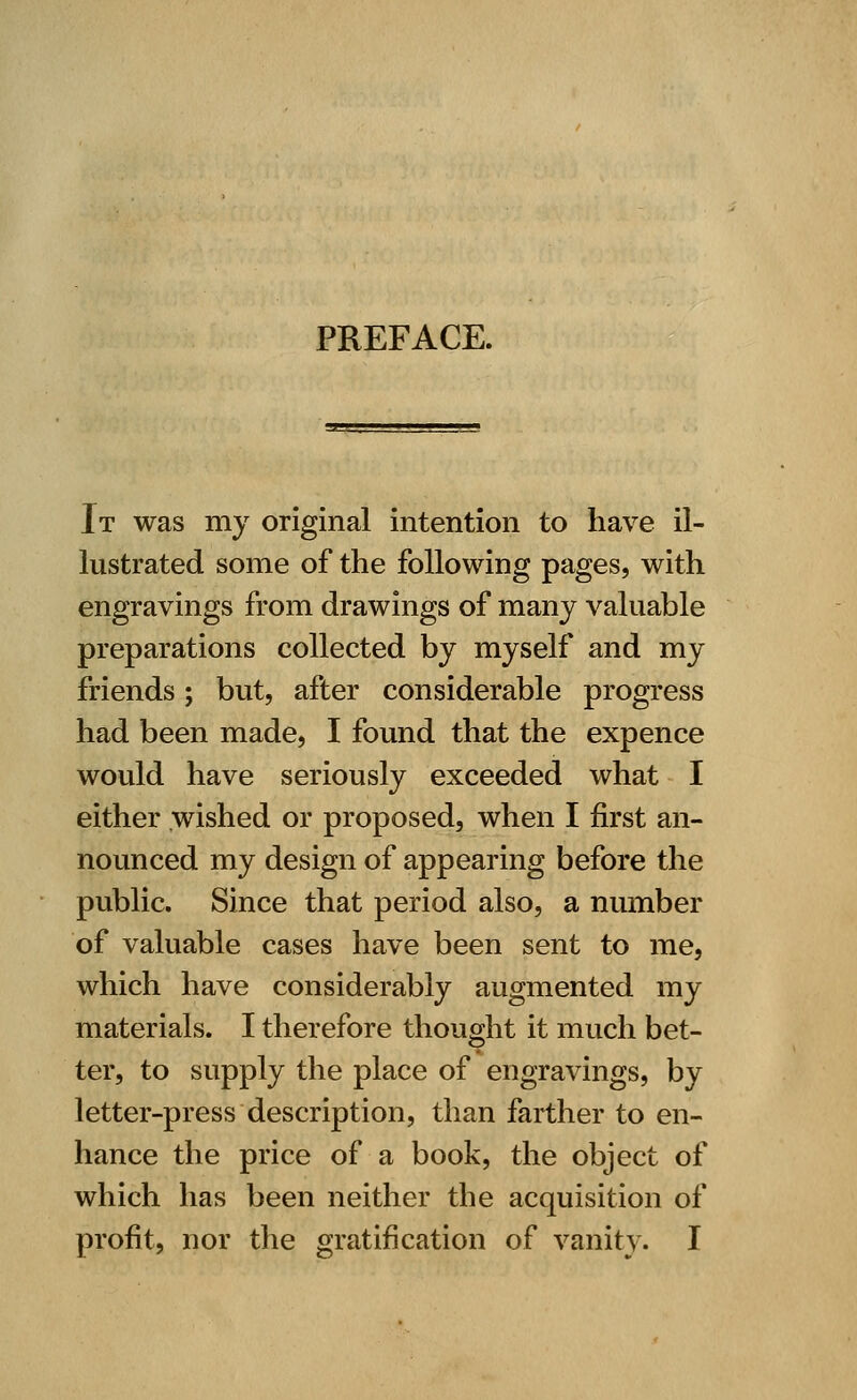 PREFACE. It was my original intention to have il- lustrated some of the following pages, with engravings from drawings of many valuable preparations collected by myself and my friends; but, after considerable progress had been made, I found that the expence would have seriously exceeded what I either wished or proposed, when I first an- nounced my design of appearing before the public. Since that period also, a number of valuable cases have been sent to me, which have considerably augmented my materials. I therefore thought it much bet- ter, to supply the place of engravings, by letter-press description, than farther to en- hance the price of a book, the object of which has been neither the acquisition of profit, nor the gratification of vanity. I