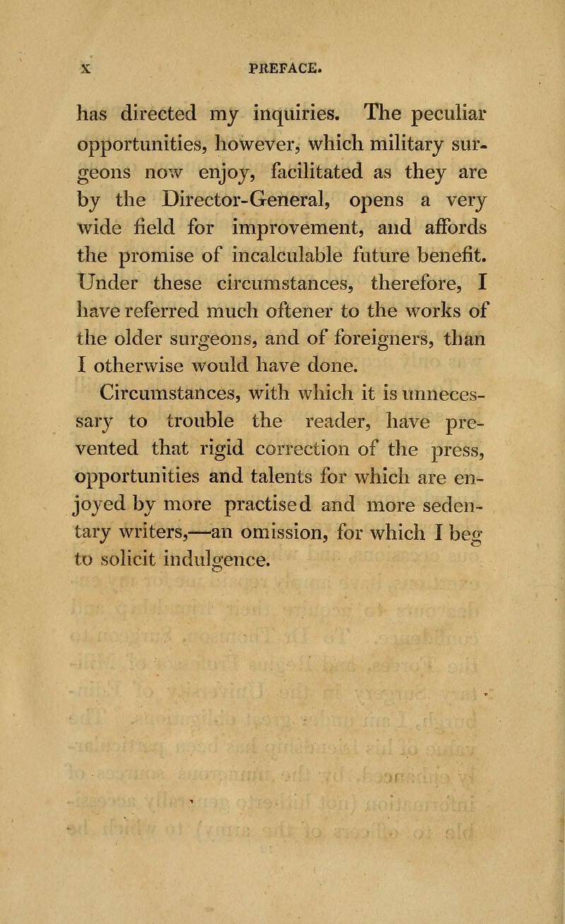 has directed my inquiries. The peculiar opportunities, however, which military sur- geons now enjoy, facilitated as they are by the Director-General, opens a very wide field for improvement, and affords the promise of incalculable future benefit. Under these circumstances, therefore, I have referred much oftener to the works of the older surgeons, and of foreigners, than I otherwise would have done. Circumstances, with which it is unneces- sary to trouble the reader, have pre- vented that rigid correction of the press, opportunities and talents for which are en- joyed by more practised and more seden- tary writers,—an omission, for which I beg to solicit indulgence.