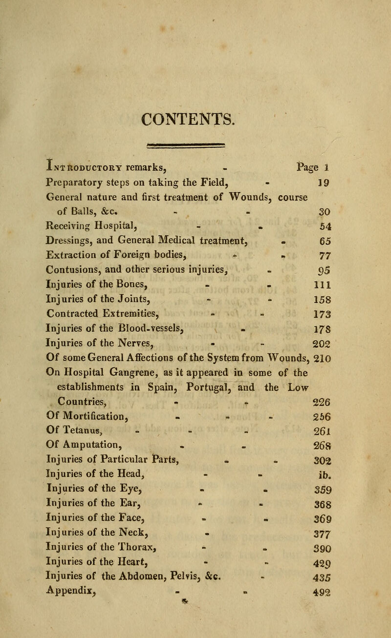 CONTENTS. Introductory remarks, - Page 1 Preparatory steps on taking the Field, - 19 General nature and first treatment of Wounds, course of Balls, &c. 30 Receiving Hospital, - - 54 Dressings, and General Medical treatment, . 65 Extraction of Foreign bodies, * 77 Contusions, and other serious injuries, . 95 Injuries of the Bones, - . Ill Injuries of the Joints, - - 158 Contracted Extremities, - - 173 Injuries of the Blood-vessels, . 178 Injuries of the Nerves, - - 202 Of some General Affections of the System from Wounds, 210 On Hospital Gangrene, as it appeared in some of the establishments in Spain, Portugal, and the Low Countries, - - 226 Of Mortification, - - - 266 Of Tetanus, - 26l Of Amputation, . _ 268 Injuries of Particular Parts, . - 302 Injuries of the Head, - • jb. Injuries of the Eye, - . 359 Injuries of the Ear, - - 368 Inj uries of the Face, - . 3fj 9 Injuries of the Neck, . 377 Injuries of the Thorax, - . sqq Injuries of the Heart, - - 429 Injuries of the Abdomen, Pelvis, &c. - 435 Appendix, - - 492