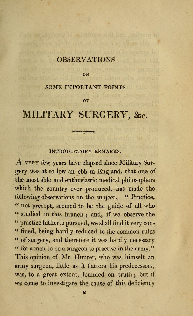 OBSERVATIONS ON SOME IMPORTANT POINTS OF MILITARY SURGERY, Sec. INTRODUCTORY REMARKS. A very few years have elapsed since Military Sur- gery was at so low an ebb in England, that one of the most able and enthusiastic medical philosophers which the country ever produced, has made the following observations on the subject.  Practice,  not precept, seemed to be the guide of all who  studied in this branch ; and, if we observe the  practice hitherto pursued, we shall find it very con-  fined, being hardly reduced to the common rules  of surgery, and therefore it was hardly necessary  for a man to be a surgeon to practise in the army. This opinion of Mr Hunter, who was himself an army surgeon, little as it flatters his predecessors, was, to a great extent, founded on truth ; but if we come to investigate the cause of this deficiency B