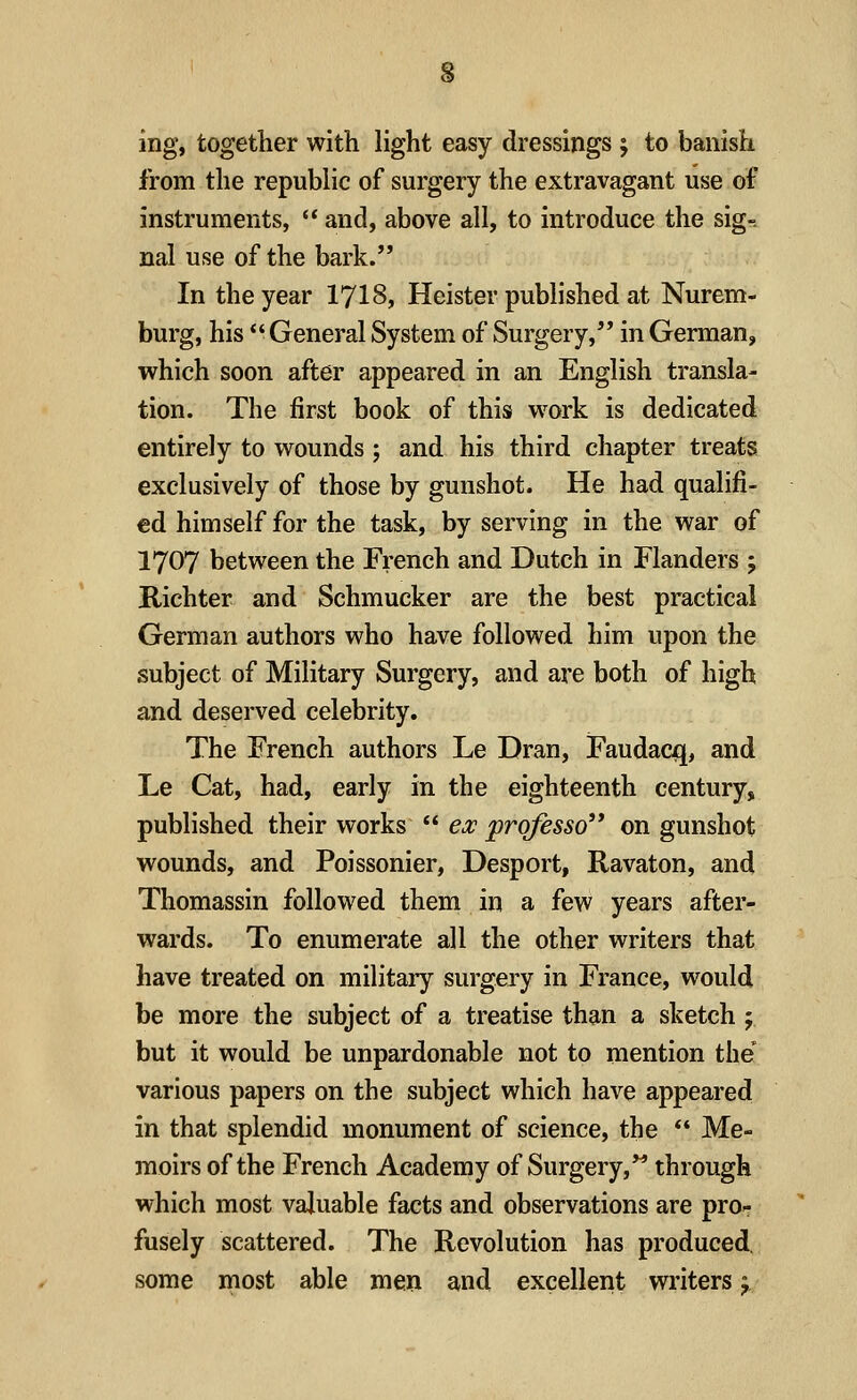 from the republic of surgery the extravagant use of instruments,  and, above all, to introduce the sig-. nal use of the bark. In the year 1718, Heister published at Nurem- burg, his  General System of Surgery, in German, which soon after appeared in an English transla- tion. The first book of this work is dedicated entirely to wounds ; and his third chapter treats exclusively of those by gunshot. He had qualifi- ed himself for the task, by serving in the war of 1707 between the French and Dutch in Flanders ; Richter and Schmucker are the best practical German authors who have followed him upon the subject of Military Surgery, and are both of high and deserved celebrity. The French authors Le Dran, Faudacxj, and Le Cat, had, early in the eighteenth century, published their works  ex prqfesso on gunshot wounds, and Poissonier, Desport, Ravaton, and Thomassin followed them in a few years after- wards. To enumerate all the other writers that have treated on military surgery in France, would be more the subject of a treatise than a sketch ; but it would be unpardonable not to mention the various papers on the subject which have appeared in that splendid monument of science, the  Me- moirs of the French Academy of Surgery, through which most valuable facts and observations are pro- fusely scattered. The Revolution has produced, some most able men and excellent writers y