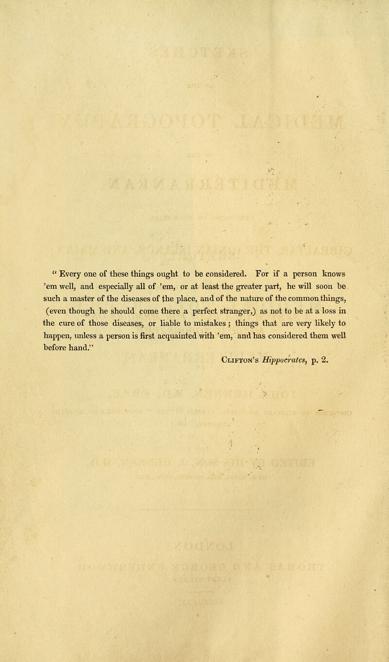  Every one of these things ought to be considered. For if a person knows 'em well, and especially all of 'em, or at least the greater part, he will soon be. such a master of the diseases of the place, and of the nature of the common things, (even though he should come there a perfect stranger,) as not to be at a loss in the cure of those diseases, or liable to mistakes; things that are very likely to happen, unless a person is first acquainted with 'era, and has considered them well before hand.