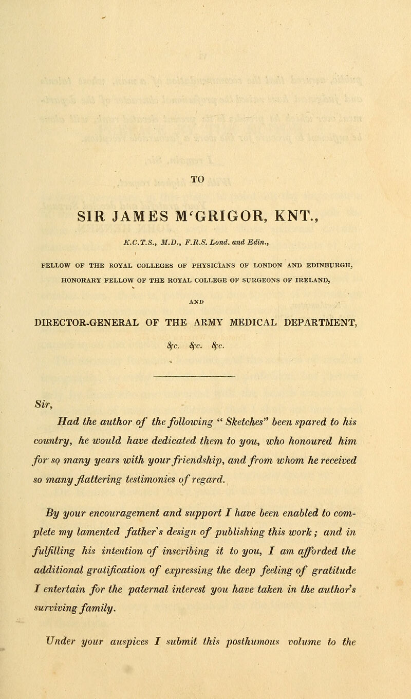 TO SIR JAMES M^GRIGOR, KNT., K.C.T.S., M.D., F.R.S. Lond. and Edin., FELLOW OF THE ROYAL COLLEGES OF PHYSICL^NS OF LONDON AND EDINBURGH, HONORARY FELLOW OF THE ROYAL COLLEGE OF SURGEONS OF IRELAND, AND DIRECTOR-GENERAL OF THE ARMY MEDICAL DEPARTMENT, 8fc. Sfc. 8fc. Sir, Had the author of the following Sketches'' been spared to his country, he would have dedicated them to you, who honoured him for SQ many years with your friendship, and from whom he received so many flattering testimonies of regard. By your encouragement and support I have been enabled to com- plete my lamented fathers design of publishing this work; and in fulfilling his intention of inscribing it to you, I am afforded the additional gratification of expressing the deep feeling of gratitude I entertain for the paternal interest you have taken in the author's surviving family. Under your auspices I submit this posthumous volume to the