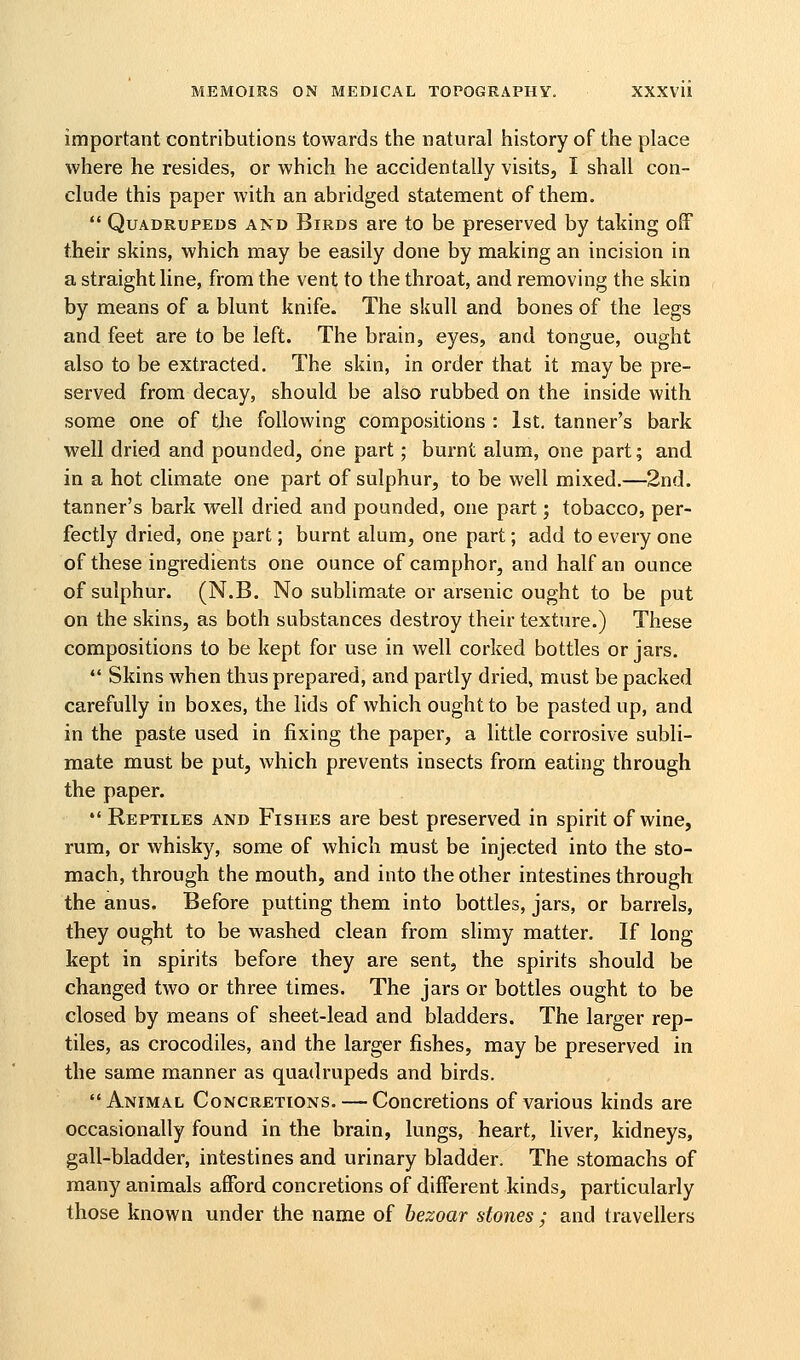 important contributions towards the natural history of the place where he resides, or which he accidentally visits, I shall con- clude this paper with an abridged statement of them. Quadrupeds and Birds are to be preserved by taking off their skins, which may be easily done by making an incision in a straight line, from the vent to the throat, and removing the skin by means of a blunt knife. The skull and bones of the legs and feet are to be left. The brain, eyes, and tongue, ought also to be extracted. The skin, in order that it may be pre- served from decay, should be also rubbed on the inside with some one of the following compositions : 1st, tanner's bark well dried and pounded, one part; burnt alum, one part; and in a hot climate one part of sulphur, to be well mixed.—2nd. tanner's bark well dried and pounded, one part; tobacco, per- fectly dried, one part; burnt alum, one part; add to every one of these ingredients one ounce of camphor, and half an ounce of sulphur. (N.B. No sublimate or arsenic ought to be put on the skins, as both substances destroy their texture.) These compositions to be kept for use in well corked bottles or jars. Skins when thus prepared, and partly dried, must be packed carefully in boxes, the lids of which ought to be pasted up, and in the paste used in fixing the paper, a little corrosive subli- mate must be put, which prevents insects from eating through the paper. Reptiles and Fishes are best preserved in spirit of wine, rum, or whisky, some of which must be injected into the sto- mach, through the mouth, and into the other intestines through the anus. Before putting them into bottles, jars, or barrels, they ought to be washed clean from slimy matter. If long kept in spirits before they are sent, the spirits should be changed two or three times. The jars or bottles ought to be closed by means of sheet-lead and bladders. The larger rep- tiles, as crocodiles, and the larger fishes, may be preserved in the same manner as quadrupeds and birds. Animal Concretions. — Concretions of various kinds are occasionally found in the brain, lungs, heart, liver, kidneys, gall-bladder, intestines and urinary bladder. The stomachs of many animals afford concretions of different kinds, particularly those known under the name of hezoar stones ; and travellers