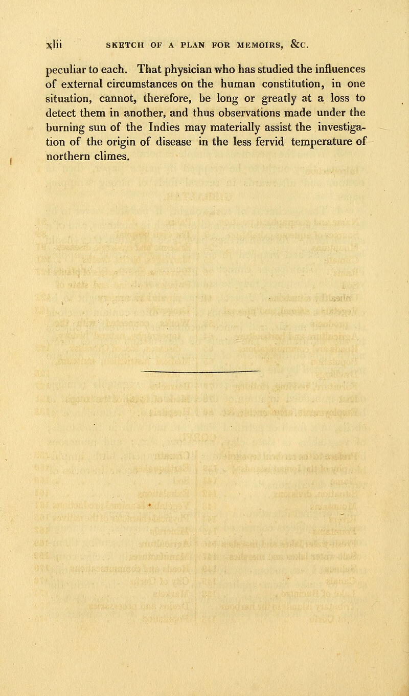 3^lii SKETCH OF A PLAN FOR MKMOIRS, &C. peculiar to each. That physician who has studied the influences of external circumstances on the human constitution, in one situation, cannot, therefore, be long or greatly at a loss to detect them in another, and thus observations made under the burning sun of the Indies may materially assist the investiga- tion of the origin of disease in the less fervid temperature of northern climes.