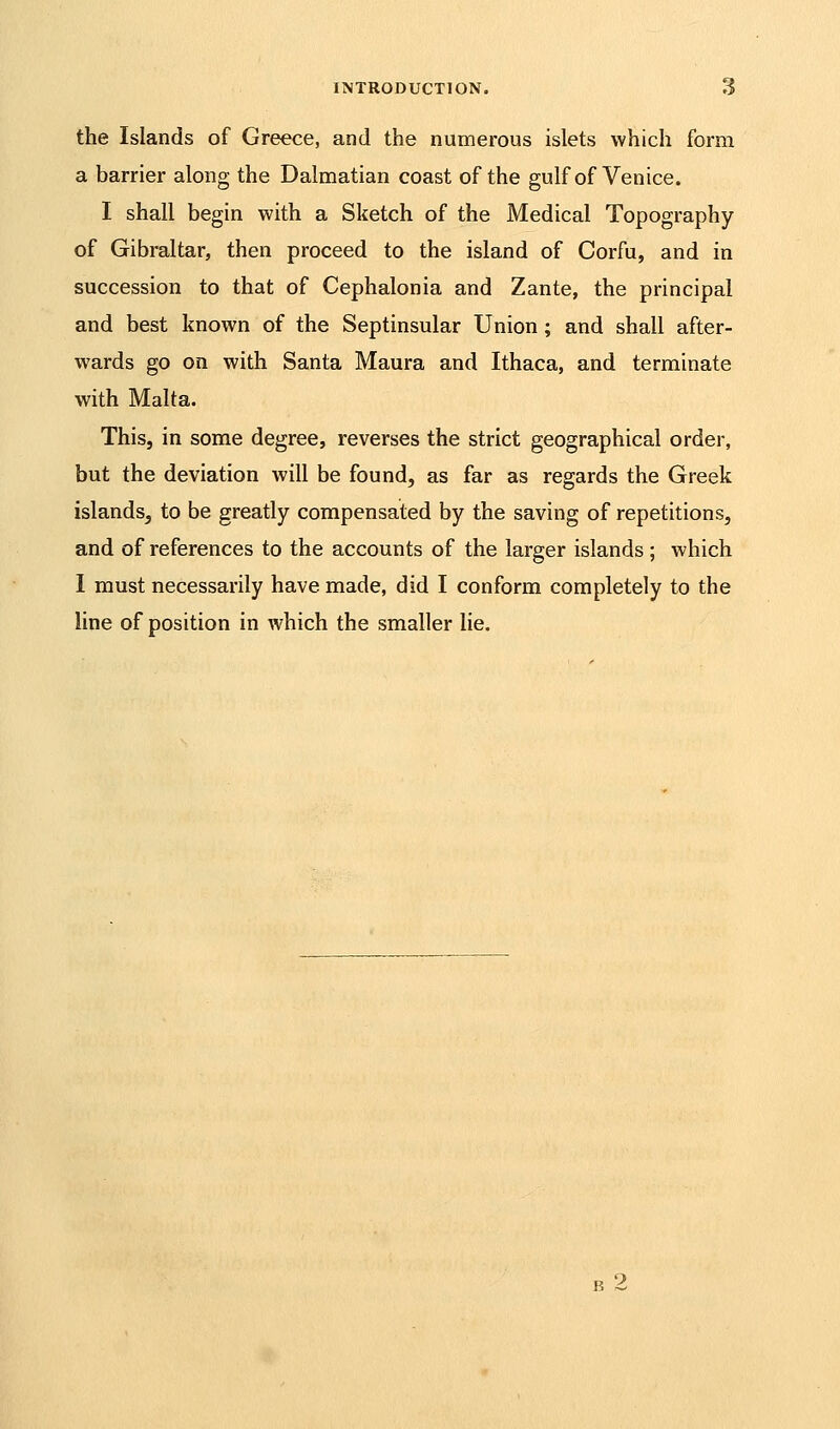 the Islands of Greece, and the numerous islets which form a barrier along the Dalmatian coast of the gulf of Venice. I shall begin with a Sketch of the Medical Topography of Gibraltar, then proceed to the island of Corfu, and in succession to that of Cephalonia and Zante, the principal and best known of the Septinsular Union; and shall after- wards go on with Santa Maura and Ithaca, and terminate with Malta. This, in some degree, reverses the strict geographical order, but the deviation will be found, as far as regards the Greek islands, to be greatly compensated by the saving of repetitions, and of references to the accounts of the larger islands ; which I must necessarily have made, did I conform completely to the line of position in which the smaller lie.