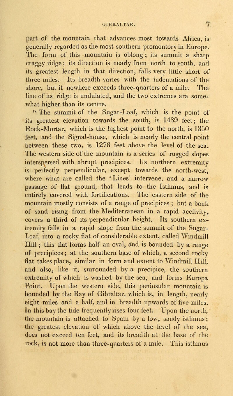 part of the mountain that advances most towards Africa, is generally regarded as the most southern promontory in Europe. The form of this mountain is oblong ; its summit a sharp craggy ridge; its direction is nearly from north to south, and its greatest length in that direction, falls very little short of three miles. Its breadth varies with the indentations of the shore, but it nowhere exceeds three-quarters of a mile. The line of its ridge is undulated, and the two extremes are some- what higher than its centre. ^' The summit of the Sugar-Loaf, which is the point of its greatest elevation towards the south^ is 1439 feet; the Rock-Mortar, which is the highest point to the north, is 1350 feet, and the Signal-house, which is nearly the central point between these two, is 1276 feet above the level of the sea. The western side of the mountain is a series of rugged slopes interspersed with abrupt precipices. Its northern extremity is perfectly perpendicular, except towards the north-v^^est, where what are called the ' Lines' intervene, and a narrow passage of flat ground, that leads to the Isthmus, and is entirely covered with fortifications. The eastern side of the mountain mostly consists of a range of precipices ; but a bank of sand rising from the Mediterranean in a rapid acclivity, covers a third of its perpendicular height. Its southern ex- tremity falls in a rapid slope from the summit of the Sugar- Loaf, into a rocky fiat of considerable extent, called Windmill Hill; this flat forms half an oval, and is bounded by a range of precipices; at the southern base of which, a second rocky flat takes place, similar in form and extent to Windmill Hill, and also, like it, surrounded by a precipice, the southern extremity of which is washed by the sea, and forms Europa Point. Upon the western side, this peninsular mountain is bounded by the Bay of Gibraltar, which is, in length, nearly eight miles and a half, and in breadth upwards of five miles. In this bay the tide frequently rises four feet. Upon the north, the mountain is attached to Spain by a low, sandy isthmus; the greatest elevation of which above the level of the sea, does not exceed ten feet, and its breadth at the base of the rock, is not more than three-quarters of a mile. This isthmus