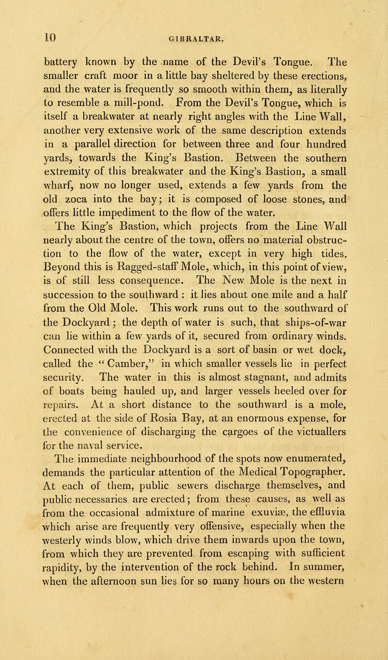 battery known by the name of the Devil's Tongue, The smaller craft moor in a little bay sheltered by these erections, and the water is frequently so smooth within them, as literally to resemble a mill-pond. From the Devil's Tongue, which is itself a breakwater at nearly right angles with the Line Wall, another very extensive work of the same description extends in a parallel direction for between three and four hundred yards, towards the King's Bastion. Between the southern extremity of this breakwater and the King's Bastion, a small wharf, now no longer used, extends a few yards from the old zoca into the bay; it is composed of loose stones, and offers little impediment to the flow of the water. The King's Bastion, which projects from the Line Wall nearly about the centre of the town, offers no material obstruc- tion to the flow of the water, except in very high tides. Beyond this is Ragged-staff Mole, which, in this point of view, is of still less consequence. The New Mole is the next in succession to the southward : it lies about one mile and a half from the Old Mole. This work runs out to the southward of the Dockyard ; the depth of water is such, that ships-of-war can lie within a few yards of it, secured from ordinary winds. Connected with the Dockyard is a sort of basin or wet dock, called the  Camber, in which smaller vessels lie in perfect security. The water in this is almost stagnant, and admits of boats being hauled up, and larger vessels heeled over for repairs. At a short distance to the southward is a mole, erected at the side of Rosia Bay, at an enormous expense, for the convenience of discharging the cargoes of the victuallers for the naval service. The immediate neighbourhood of the spots now enumerated, demands the particular attention of the Medical Topographer. At each of them, public sewers discharge themselves, and public necessaries are erected; from these causes, as well as from the occasional admixture of marine exuviae, the effluvia which arise are frequently very offensive, especially when the westerly winds blow, which drive them inwards upon the town, from which they are prevented from escaping with sufficient rapidity, by the intervention of the rock behind. In summer, when the afternoon sun lies for so many hours on the western