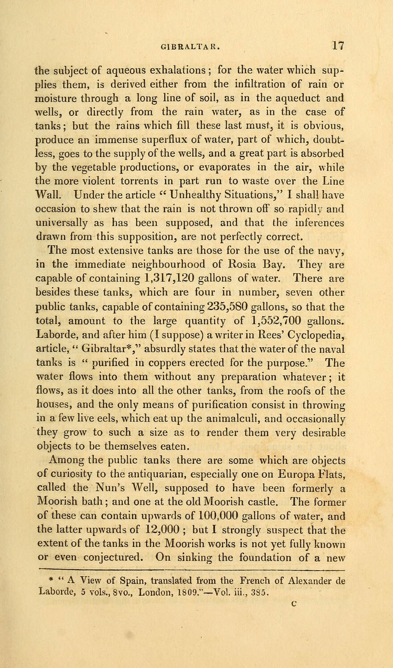 the subject of aqueous exhalations ; for the water which sup- pHes them, is derived either from the infiltration of rain or moisture through a long line of soil, as in the aqueduct and wells, or directly from the rain water, as in the case of tanks; but the rains which fill these last must, it is obvious, produce an immense superflux of water, part of which, doubt- less, goes to the supply of the wells, and a great part is absorbed by the vegetable productions, or evaporates in the air, while the more violent torrents in part run to waste over the Line Wall. Under the article '* Unhealthy Situations, I shall have occasion to shew that the rain is not thrown oft* so rapidly and universally as has been supposed, and that the inferences drawn from this supposition, are not perfectly correct. The most extensive tanks are those for the use of the navy, in the immediate neighbourhood of Rosia Bay. They are capable of containing 1,317,120 gallons of water. There are besides these tanks, which are four in number, seven other public tanks, capable of containing 235,580 gallons, so that the total, amount to the large quantity of 1,552,700 gallons. Laborde, and after him (I suppose) a writer in Rees' Cyclopedia, article,  Gibraltar*, absurdly states that the water of the naval tanks is  purified in coppers erected for the purpose. The water flows into them without any preparation whatever; it flows, as it does into all the other tanks, from the roofs of the houses, and the only means of purification consist in throwing in a few live eels, which eat up the animalculi, and occasionally they grow to such a size as to render them very desirable objects to be themselves eaten. Among the public tanks there are some which are objects of curiosity to the antiquarian, especially one on Europa Flats, called the Nun's Well, supposed to have been formerly a Moorish bath; and one at the old Moorish castle. The former of these can contain upwards of 100,000 gallons of water, and the latter upwards of 12,000 ; but I strongly suspect that the extent of the tanks in the Moorish works is not yet fully known or even conjectured. On sinking the foundation of a new *  A View of Spain, translated from the French of Alexander de Laborde, 5 vols., 8yo., London, 1809.~Vol. iii., 3S5. c