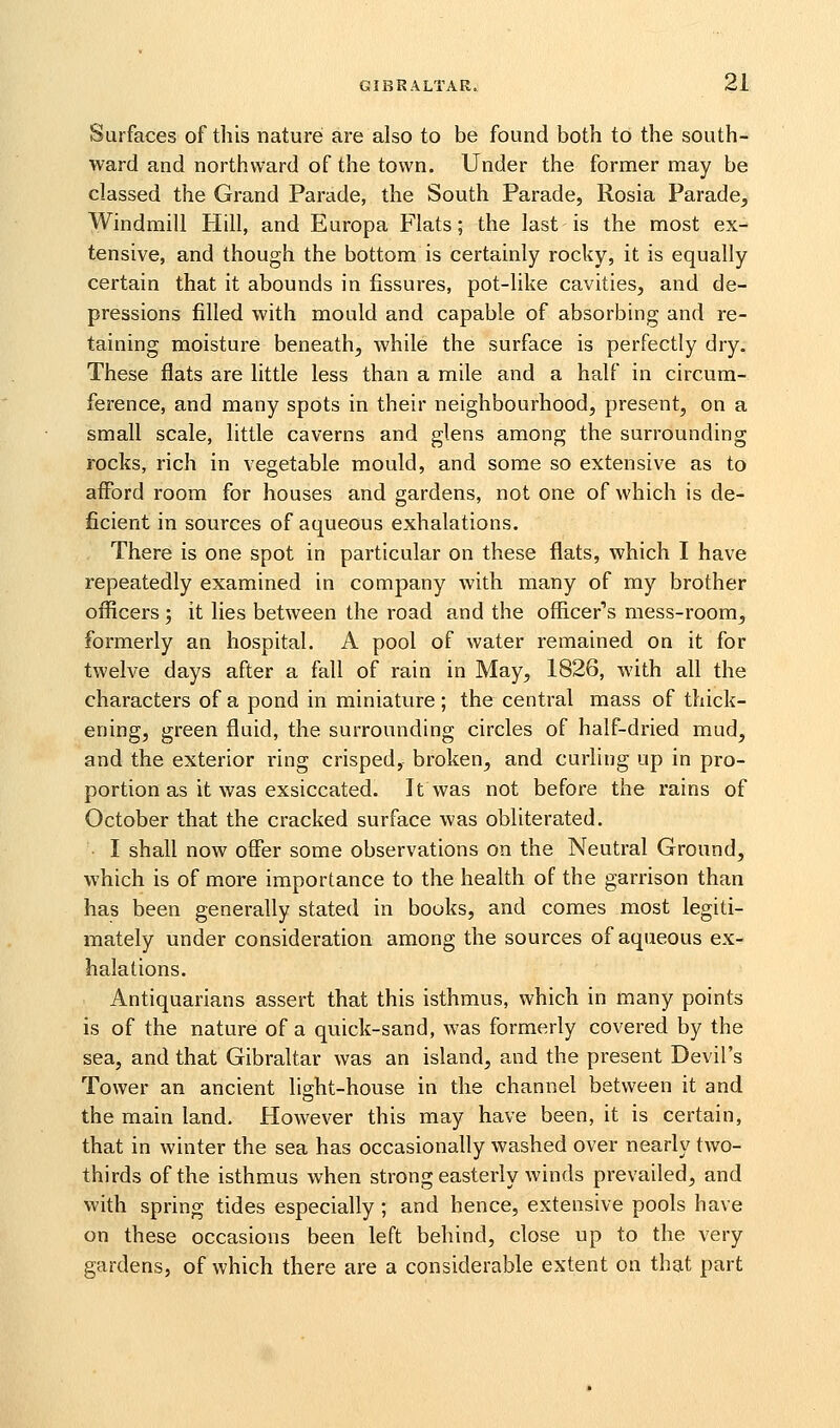 Surfaces of this nature are also to be found both to the south- ward and northward of the town. Under the former may be classed the Grand Parade, the South Parade, Rosia Parade, Windmill Hill, and Europa Flats; the last is the most ex- tensive, and though the bottom is certainly rocky, it is equally certain that it abounds in fissures, pot-like cavities, and de- pressions filled with mould and capable of absorbing and re- taining moisture beneath, while the surface is perfectly dry. These flats are little less than a mile and a half in circum- ference, and many spots in their neighbourhood, present, on a small scale, little caverns and glens among the surrounding rocks, rich in vegetable mould, and some so extensive as to afford room for houses and gardens, not one of which is de- ficient in sources of aqueous exhalations. There is one spot in particular on these flats, which I have repeatedly examined in company with many of my brother officers; it lies between the road and the officer's mess-room, formerly an hospital. A pool of water remained on it for tweh^e days after a fall of rain in May, 1826, with all the characters of a pond in miniature; the central mass of thick- ening, green fluid, the surrounding circles of half-dried mud, and the exterior ring crisped, broken, and curling up in pro- portion as it was exsiccated. It was not before the rains of October that the cracked surface was obliterated. I shall now offer some observations on the Neutral Ground, which is of more importance to the health of the garrison than has been generally stated in books, and comes most legiti- mately under consideration among the sources of aqueous ex- halations. Antiquarians assert that this isthmus, which in many points is of the nature of a quick-sand, was formerly covered by the sea, and that Gibraltar was an island, and the present Devil's Tower an ancient lio-ht-house in the channel between it and the main land. However this may have been, it is certain, that in winter the sea has occasionally washed over nearly two- thirds of the isthmus when strong easterly winds prevailed, and with spring tides especially ; and hence, extensive pools have on these occasions been left behind, close up to the very gardens, of which there are a considerable extent on that part