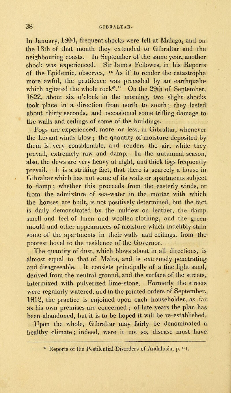 In January, 1804, frequent shocks were felt at Malaga, and on the 13th of that month they extended to Gibraltar and the neighbouring coasts. In September of the same year, another shock was experienced. Sir James Fellowes, in his Reports of the Epidemic, observes, As if to render the catastrophe more awful, the pestilence was preceded by an earthquake which agitated the whole rock*. On the 29th of September, 1822, about six o'clock in the morning, two slight shocks took place in a direction from north to south; they lasted about thirty seconds, and occasioned some trifling damage to the walls and ceilings of some of the buildings. Fogs are experienced, more or less, in Gibraltar, whenever the Levant winds blow; the quantity of moisture deposited by them is very considerable, and renders the air, while they prevail, extremely raw and damp. In the autumnal season, also, the dews are very heavy at night, and thick fogs frequently prevail. It is a striking fact, that there is scarcely a house in Gibraltar which has not some of its walls or apartments subject to damp ; whether this proceeds from the easterly winds, or from the admixture of sea-water in the mortar with which the houses are built, is not positively determined, but the fact is daily demonstrated by the mildew on leather, the damp smell and feel of linen and woollen clothing, and the green mould and other appearances of moisture which indelibly stain some of the apartments in their walls and ceilings, from the poorest hovel to the residence of the Governor. The quantity of dust, which blows about in all directions, is almost equal to that of Malta, and is extremely penetrating and disagreeable. It consists principally of a fine light sand, derived from the neutral ground, and the surface of the streets, intermixed with pulverized hme-stone. Formerly the streets were regularly watered, and in the printed orders of September, 1812, the practice is enjoined upon each householder, as far as his own premises are concerned ; of late years the plan has been abandoned, but it is to be hoped it will be re-established. Upon the whole, Gibraltar may fairly be denominated a healthy climate; indeed, were it not so, disease must have * Reports of the Pestilential Disorders of Andalusia, p, 91.