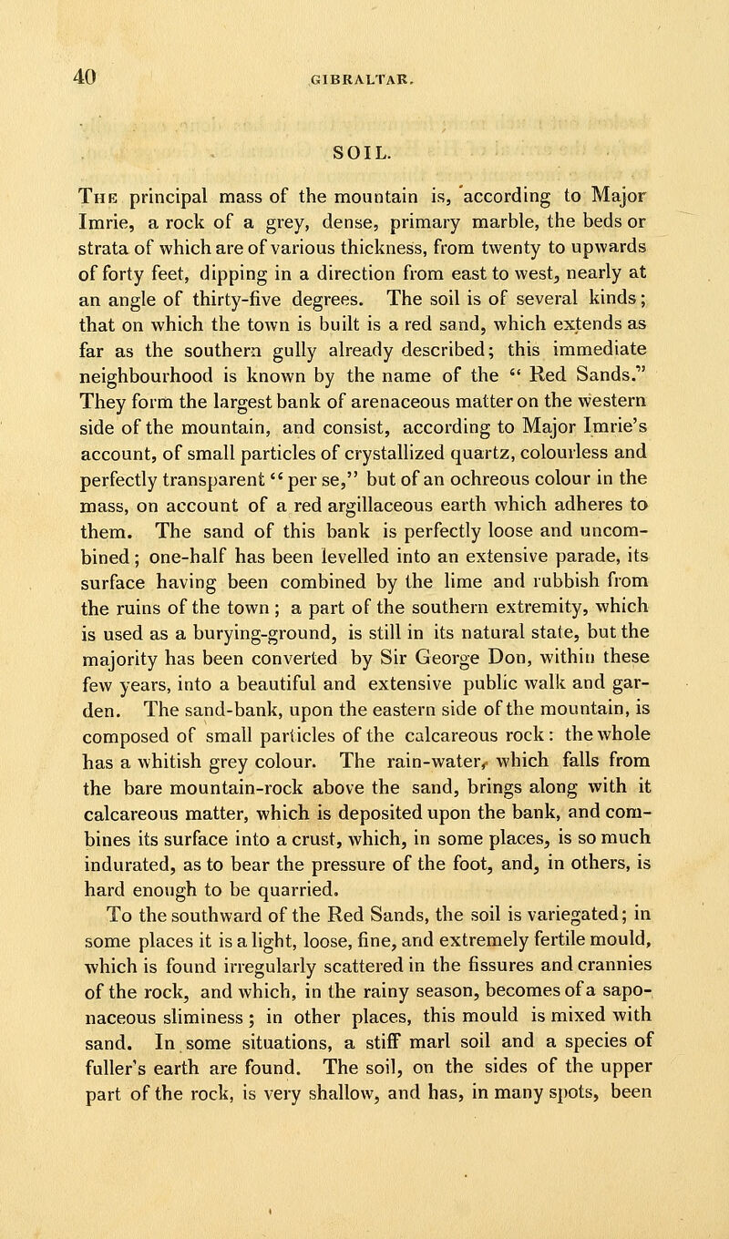 SOIL. The principal mass of the mountain is, according to Major Imrie, a rock of a grey, dense, primary marble, the beds or strata of which are of various thickness, from twenty to upwards of forty feet, dipping in a direction from east to west^ nearly at an angle of thirty-five degrees. The soil is of several kinds; that on which the town is built is a red sand, which extends as far as the southern gully already described; this immediate neighbourhood is known by the name of the  Red Sands. They form the largest bank of arenaceous matter on the western side of the mountain, and consist, according to Major Imrie's account, of small particles of crystallized quartz, colourless and perfectly transparent  per se, but of an ochreous colour in the mass, on account of a red argillaceous earth which adheres to them. The sand of this bank is perfectly loose and uncom- bined; one-half has been levelled into an extensive parade, its surface having been combined by the lime and rubbish from the ruins of the town ; a part of the southern extremity, which is used as a burying-ground, is still in its natural state, but the majority has been converted by Sir George Don, within these few years, into a beautiful and extensive public walk and gar- den. The sand-bank, upon the eastern side of the mountain, is composed of small particles of the calcareous rock: the whole has a whitish grey colour. The rain-water,, which falls from the bare mountain-rock above the sand, brings along with it calcareous matter, which is deposited upon the bank, and com- bines its surface into a crust, which, in some places, is so much indurated, as to bear the pressure of the foot, and, in others, is hard enough to be quarried. To the southward of the Red Sands, the soil is variegated; in some places it is a light, loose, fine, and extremely fertile mould, which is found irregularly scattered in the fissures and crannies of the rock, and which, in the rainy season, becomes of a sapo- naceous shminess; in other places, this mould is mixed with sand. In some situations, a stiff marl soil and a species of fullers earth are found. The soil, on the sides of the upper part of the rock, is very shallow, and has, in many spots, been