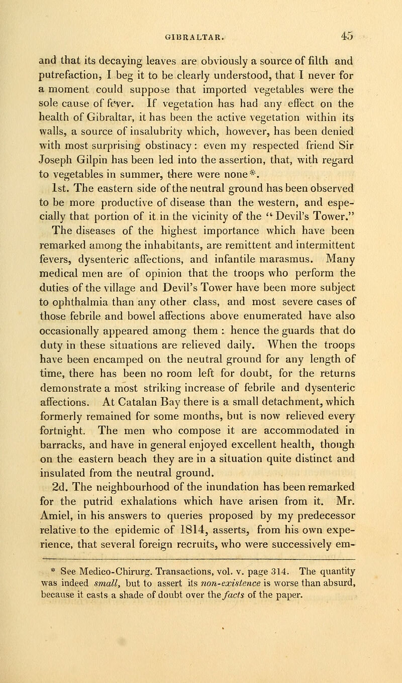 and that its decaying leaves are obviously a source of filth and putrefaction, I beg it to be clearly understood, that I never for a moment could suppose that imported vegetables were the sole cause of ft^ver. If vegetation has had any effect on the health of Gibraltar, it has been the active vegetation within its walls, a source of insalubrity which, however, has been denied with most surprising obstinacy: even my respected friend Sir Joseph Gilpin has been led into the assertion, that, with regard to vegetables in summer, tliere were none*. 1st. The eastern side of the neutral ground has been observed to be more productive of disease than the western, and espe- cially that portion of it in the vicinity of the  Devil's Tower. The diseases of the highest importance which have been remarked among the inhabitants, are remittent and intermittent fevers, dysenteric affections, and infantile marasmus. Many medical men are of opinion that the troops who perform the duties of the village and Devil's Tower have been more subject to ophthalmia than any other class, and most severe cases of those febrile and bowel affections above enumerated have also occasionally appeared among them : hence the guards that do duty in these situations are relieved daily. When the troops have been encamped on the neutral ground for any length of time, there has been no room left for doubt, for the returns demonstrate a most striking increase of febrile and dysenteric affections. At Catalan Bay there is a small detachment, which formerly remained for some months, but is now relieved every fortnight. The men who compose it are accommodated in barracks, and have in general enjoyed excellent health, though on the eastern beach they are in a situation quite distinct and insulated from the neutral ground. 2d. The neighbourhood of the inundation has been remarked for the putrid exhalations which have arisen from it. Mr. Amiel, in his answers to queries proposed by my predecessor relative to the epidemic of 1814, asserts, from his own expe- rience, that several foreign recruits, who were successively em- * See Medico-Chirurg. Transactions, vol. v. page 314. The quantity- was indeed small, but to assert its non-existence is worse than absurd, because it casts a shade of doubt over i\\& facts of the paper.
