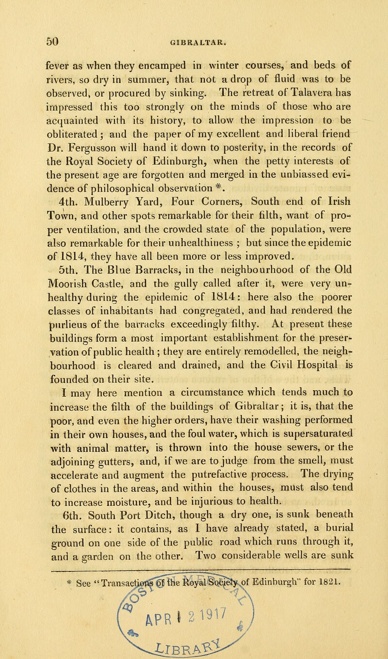 fever as when they encamped in winter courses, and beds of rivers, so dry in summer, that not a drop of fluid was to be observed, or procured by sinking. The retreat of Talavera has impressed this too strongly on the minds of those who are acquainted with its history, to allow the impression to be obliterated; and the paper of my excellent and liberal friend Dr. Fergusson will hand it down to posterity, in the records of the Royal Society of Edinburgh, when the petty interests of the present age are forgotten and merged in the unbiassed evi- dence of philosophical observation *. 4th. Mulberry Yard, Four Corners, South end of Irish Town, and other spots remarkable for their filth, want of pro- per ventilation, and the crowded state of the population, were also remarkable for their unhealthiness ; but since the epidemic of 1814, they have all been more or less improved. 5th. The Blue Barracks, in the neighbourhood of the Old Moorish Castle, and the gully called after it, were very un- healthy during; the epidemic of 1814: here also the poorer classes of inhabitants had congregated, and had rendered the purlieus of the barracks exceedingly filthy. At present these buildings form a most important establishment for the preser- vation of public health ; they are entirely remodelled, the neigh- bourhood is cleared and drained, and the Civil Hospital is founded on their site. I may here mention a circumstance which tends much to increase the filth of the buildings of Gibraltar; it is, that the poor, and even the higher orders, have their washing performed in their own houses, and the foul water, which is supersaturated with animal matter, is thrown into the house sewers, or the adjoining gutters, and, if we are to judge from the smell, must accelerate and augment the putrefactive process. The drying of clothes in the areas, and within the houses, must also tend to increase moisture, and be injurious to health. 6th. South Port Ditch, though a dry one, is sunk beneath the surface: it contains, as I have already stated, a burial ground on one side of the public road which runs through it, and a garden on the other. Two considerable wells are sunk See ''Transactiofl«@ll5eMyal'§'Q6^e^,of Edinburgh for 1821.