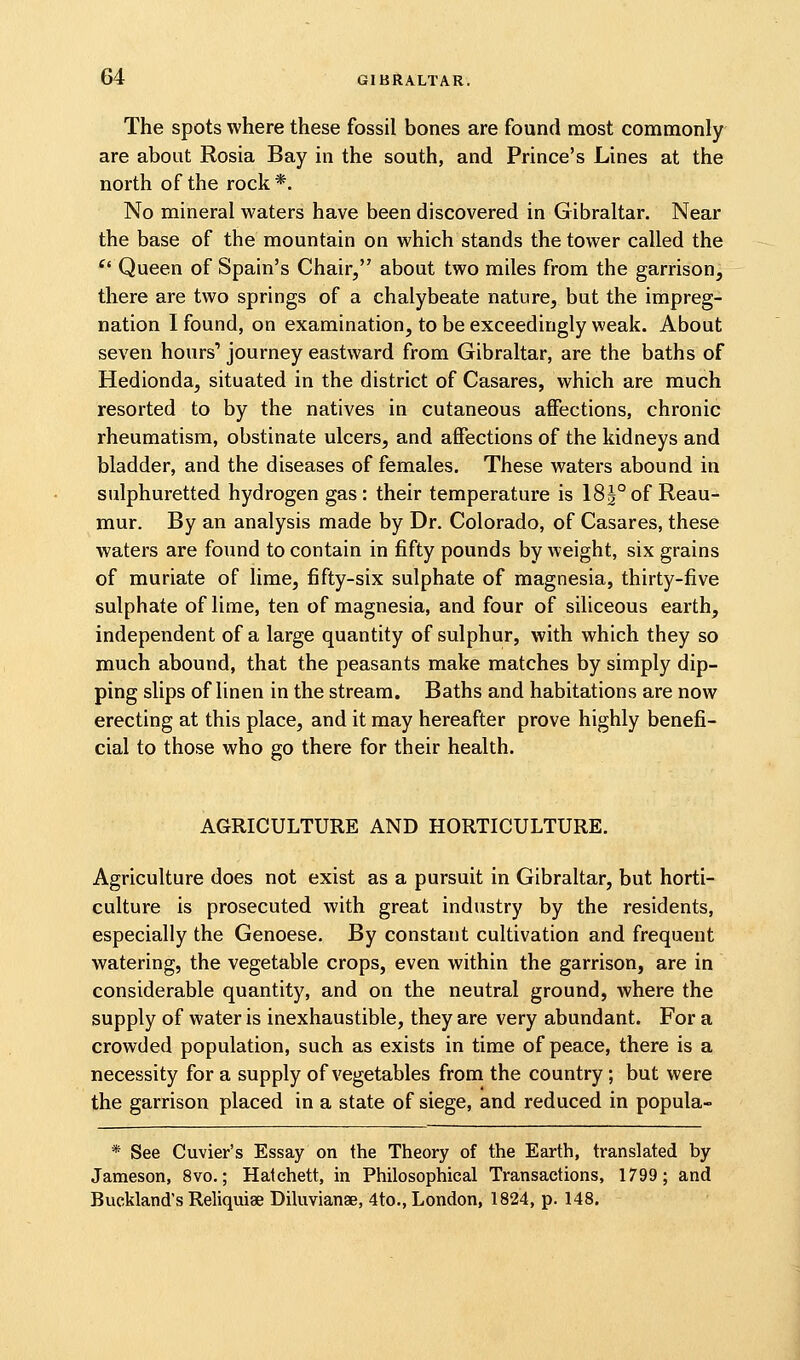 The spots where these fossil bones are found most commonly are about Rosia Bay in the south, and Prince's Lines at the north of the rock *. No mineral waters have been discovered in Gibraltar. Near the base of the mountain on which stands the tower called the ^' Queen of Spain's Chair, about two miles from the garrison, there are two springs of a chalybeate nature, but the impreg- nation I found, on examination, to be exceedingly weak. About seven hours' journey eastward from Gibraltar, are the baths of Hedionda, situated in the district of Casares, which are much resorted to by the natives in cutaneous affections, chronic rheumatism, obstinate ulcers, and affections of the kidneys and bladder, and the diseases of females. These waters abound in sulphuretted hydrogen gas: their temperature is 183°of Reau- mur. By an analysis made by Dr. Colorado, of Casares, these waters are found to contain in fifty pounds by weight, six grains of muriate of lime, fifty-six sulphate of magnesia, thirty-five sulphate of lime, ten of magnesia, and four of siliceous earth, independent of a large quantity of sulphur, with which they so much abound, that the peasants make matches by simply dip- ping slips of linen in the stream. Baths and habitations are now erecting at this place, and it may hereafter prove highly benefi- cial to those who go there for their health. AGRICULTURE AND HORTICULTURE. Agriculture does not exist as a pursuit in Gibraltar, but horti- culture is prosecuted with great industry by the residents, especially the Genoese. By constant cultivation and frequent watering, the vegetable crops, even within the garrison, are in considerable quantity, and on the neutral ground, where the supply of water is inexhaustible, they are very abundant. For a crowded population, such as exists in time of peace, there is a necessity for a supply of vegetables from the country; but were the garrison placed in a state of siege, and reduced in popula- * See Cuvier's Essay on the Theory of the Earth, translated by Jameson, 8vo.; Hatchett, in Philosophical Transactions, 1799; and Buckland's Reliquiae Diluvianse, 4to., London, 1824, p. 148.