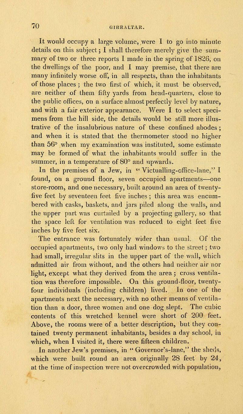 It would occupy a large volume, were I to go into minute details on this subject; I shall therefore merely give the sum- mary of two or three reports I made in the spring of 1826, on the dwellings of the poor, and I may premise, that there are many infinitely worse off, in all respects, than the inhabitants of those places ; the two first of which, it must be observed, are neither of them fifty yards from head-quarters, close to the public offices, on a surface almost perfectly level by nature, and with a fair exterior appearance. Were I to select speci- mens from the hill side, the details would be still more illus- trative of the insalubrious nature of these confined abodes \ and when it is stated that the thermometer stood no higher than 56° when ray examination was instituted, some estimate may be formed of what the inhabitants would suffer in the summer, in a temperature of 80° and upwards. In the premises of a Jew, in Victualling-office-lane, I found, on a ground floor, seven occupied apartments—one store-rooni, and one necessary, built around an area of twenty- five feet by seventeen feet five inches ; this area was encum- bered with casks, baskets, and jars piled along the v^alls, and the upper part was curtailed by a projecting gallery, so that the space left for ventilation was reduced to eight feet five inches by five feet six. The entrance was fortunately wider than usual. Of the occupied apartments, two only had windows to the street; two had small, irregular shts in the upper part of the wall, which admitted air from without, and the others had neither air nor light, except what they derived from the area; cross ventila- tion was therefore impossible. On this ground-floor, twenty- four individuals (including children) lived. In one of the apartments next the necessary, with no other means of ventila- tion than a door, three women and one dog slept. The cubic contents of this wretched kennel were short of 200 feet. Above, the rooms were of a better description, but they con- tained twenty permanent inhabitants, besides a day school, in which, when I visited it, there were fifteen children. In another Jew's premises, in  Governor's-lane, the sheds, which were built round an area originally 28 feet by 24, at the time of inspection were not overcrowded with population.