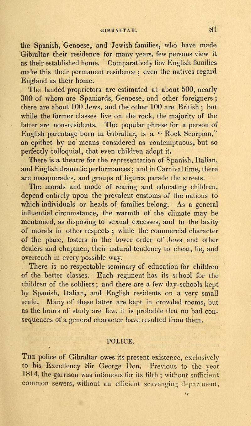 the Spanish, Genoese, and Jewish families, who have made Gibraltar their residence for many years, few persons view it as their established home. Comparatively few English families make this their permanent residence ; even the natives regard England as their home. The landed proprietors are estimated at about 500, nearly 300 of whom are Spaniards, Genoese, and other foreigners ; there are about 100 Jews, and the other 100 are British ; but while the former classes live on the rock, the majority of the latter are non-residents. The popular phrase for a person of English parentage born in Gibraltar, is a  Rock Scorpion, an epithet by no means considered as contemptuous, but so perfectly colloquial, that even children adopt it. There is a theatre for the representation of Spanish, Italian, and English dramatic performances ; and in Carnival time, there are masquerades, and groups of figures parade the streets. The morals and mode of rearing and educating children, depend entirely upon the prevalent customs of the nations to which individuals or heads of families belong. As a general influential circumstance, the warmth of the climate may be mentioned, as disposing to sexual excesses, and to the laxity of morals in other respects ; while the commercial character of the place, fosters in the lower order of Jews and other dealers and chapmen, their natural tendency to cheat, lie, and overreach in every possible way. There is no respectable seminary of education for children of the better classes. Each regiment has its school for the children of the soldiers; and there are a few day-schools kept by Spanish, Italian, and English residents on a very small scale. Many of these latter are kept in crowded rooms, but as the hours of study are few, it is probable that no bad con- sequences of a general character have resulted from them. POLICE. The police of Gibraltar owes its present existence, exclusively to his Excellency Sir George Don. Previous to the year 1814, the garrison was infamous for its filth ; without sufficient common sewers, without an efficient scavenging department, G