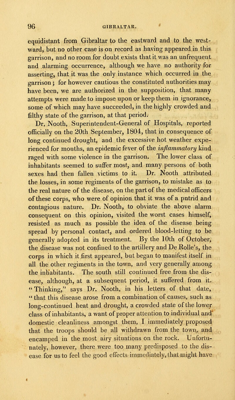 equidistant from Gibraltar to the eastward and to the west- ward, but no other case is on record as having appeared in this garrison, and no room for doubt exists that it was an unfrequent and alarming occurrence, although we have no authority for asserting, that it was the only instance which occurred in the garrison; for however cautious the constituted authorities may have been, we are authorized in the supposition, that many attempts were made to impose upon or keep them in ignorance, some of which may have succeeded, in the highly crowded and filthy state of the garrison, at that period; Dr. Nooth, Superintendent-General of Hospitals, reported ofEcially on the 20th September, 1804, that in consequence of long continued drought, and the excessive hot weather expe- rienced for months, an epidemic fever of the inflammatory kind raged with some violence in the garrison. The lower class of inhabitants seemed to suffer most, and many persons of both sexes had then fallen victims to it. Dr. Nooth attributed the losses, in some regiments of the garrison, to mistake as to the real nature of the disease, on the part of the medical officers of these corps, who were of opinion that it was of a putrid and contagious nature. Dr. Nooth, to obviate the above alarm consequent on this opinion, visited the worst cases himself, resisted as much as possible the idea of the disease being spread by personal contact, and ordered blood-letting to be generally adopted in its treatment. By the 10th of October, the disease was not confined to the artillery and De Rolle's, the corps in which it .first appeared, but began to manifest itself in all the other regiments in the town, and very generally among the inhabitants. The south still continued free from the dis- ease, although, at a subsequent period, it suffered from it.  Thinking, says Dr. Nooth, in his letters of that date,  that this disease arose from a combination of causes, such as long-continued heat and drought, a crowded state of the lowejf,, class of inhabitants, a want of proper attention to individual and domestic cleanliness amongst them, I immediately proposed that the troops should be all withdrawn from the town, and:,,^ encamped in the most airy situations on the rock. Unfortu- nately, however, there were too many predisposed to the dis- ease for us to feel the good effects immediately, that might have