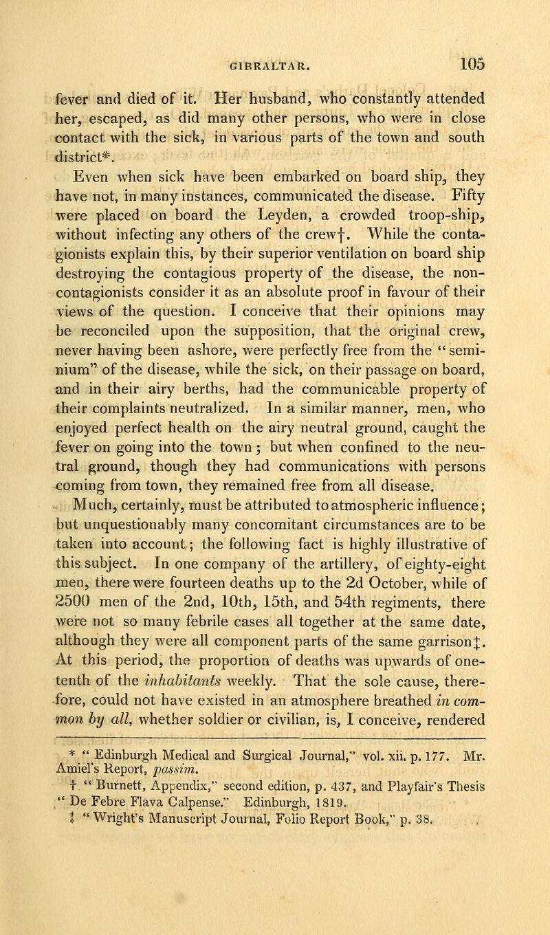 fever and died of it. Her husband, who constantly attended her, escaped, as did many other persons, who were in close contact with the sick, in various parts of the town and south district*. Even when sick have been embarked on board ship, they have not, in many instances, communicated the disease. Fifty were placed on board the Leyden, a crowded troop-ship, without infecting any others of the crewf. While the conta- gionists explain this, by their superior ventilation on board ship destroying the contagious property of the disease, the non- contagionists consider it as an absolute proof in favour of their views of the question. I conceive that their opinions may be reconciled upon the supposition, that the original crew, never having been ashore, were perfectly free from the semi- nium of the disease, while the sick, on their passage on board, and in their airy berths, had the communicable property of their complaints neutralized. In a similar manner, men, who enjoyed perfect health on the airy neutral ground, caught the fever on going into the town ; but when confined to the neu- tral ground, though they had communications with persons coming from town, they remained free from all disease. - Much, certainly, must be attributed to atmospheric influence; but unquestionably many concomitant circumstances are to be taken into account; the following fact is highly illustrative of this subject. In one company of the artillery, of eighty-eight men, there were fourteen deaths up to the 2d October, while of 2500 men of the 2nd, 10th, 15th, and 54th regiments, there weire not so many febrile cases all together at the same date, although they were all component parts of the same garrison;};. At this period, the proportion of deaths was upwards of one- tenth of the inhabitants Aveekly. That the sole cause, there- fore, could not have existed in an atmosphere breathed in com- mon by all, whether soldier or civilian, is, I conceive, rendered *  Edinburgh Medical and Surgical Journal, vol. xii. p. 177. Mr. Amiel's Report, passim. i  Burnett, Appendix, second edition, p. 437, and Playfair's Tliesis /• De Febre Flava Calpense. Edinburgh, 1819. t Wright's Manuscript Journal, Folio Report Book, p. 38.