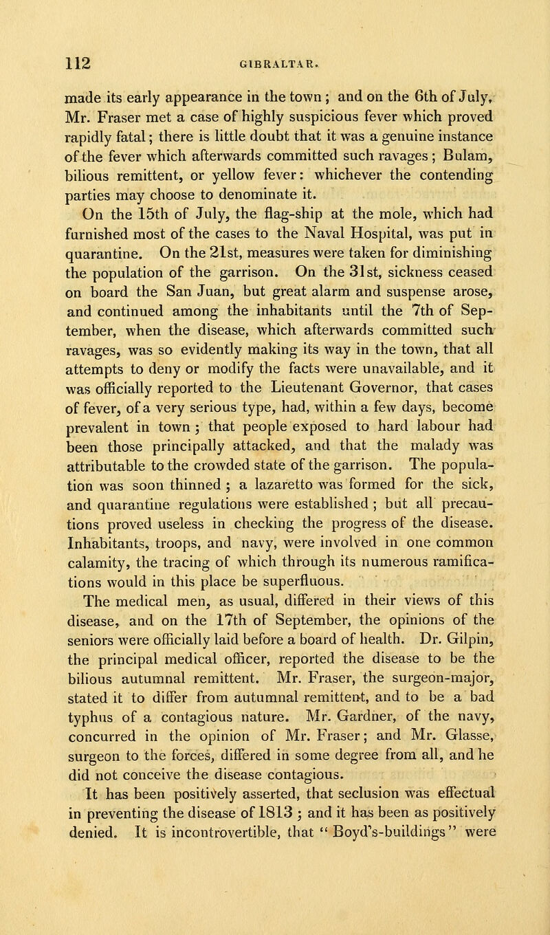 made its early appearance in the town ; and on the 6th of July, Mr. Fraser met a case of highly suspicious fever which proved rapidly fatal; there is little doubt that it was a genuine instance of the fever which afterwards committed such ravages ; Bulam, bilious remittent, or yellow fever: whichever the contending parties may choose to denominate it. On the 15th of July, the flag-ship at the mole, which had furnished most of the cases to the Naval Hospital, was put in quarantine. On the 21st, measures were taken for diminishing the population of the garrison. On the 31st, sickness ceased on board the San Juan, but great alarm and suspense arose, and continued among the inhabitants until the 7th of Sep- tember, when the disease, which afterwards committed such ravages, was so evidently making its way in the town, that all attempts to deny or modify the facts were unavailable, and it was officially reported to the Lieutenant Governor, that cases of fever, of a very serious type, had, within a few days, become prevalent in town j that people exposed to hard labour had been those principally attacked, and that the malady was attributable to the crowded state of the garrison. The popula- tion was soon thinned; a lazaretto was formed for the sick, and quarantine regulations were established ; but all precau- tions proved useless in checking the progress of the disease. Inhabitants, troops, and navy, were involved in one common calamity, the tracing of which through its numerous ramifica- tions would in this place be superfluous. The medical men, as usual, differed in their views of this disease, and on the 17th of September, the opinions of the seniors were officially laid before a board of health. Dr. Gilpin, the principal medical officer, reported the disease to be the bilious autumnal remittent. Mr. Fraser, the surgeon-major, stated it to differ from autumnal remittent, and to be a bad typhus of a contagious nature. Mr. Gardner, of the navy, concurred in the opinion of Mr. Fraser; and Mr. Glasse, surgeon to the forces, differed in some degree from all, and he did not conceive the disease contagious. It has been positively asserted, that seclusion was effectual in preventing the disease of 1813 ; and it has been as positively denied. It is incontrovertible, that  BoydVbuildings  were